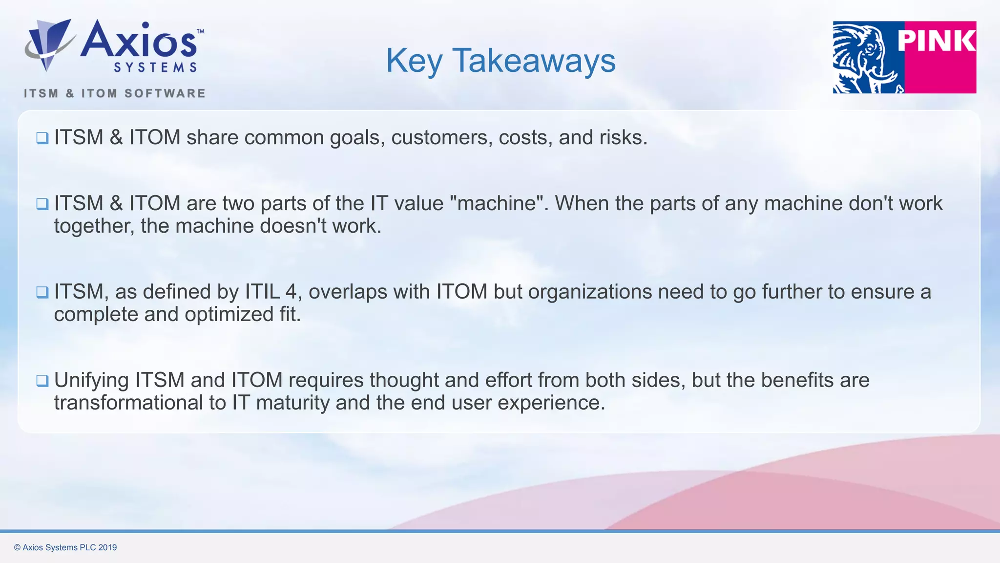 © Axios Systems PLC 2019
Key Takeaways
❑ ITSM & ITOM share common goals, customers, costs, and risks.
❑ ITSM & ITOM are two parts of the IT value "machine". When the parts of any machine don't work
together, the machine doesn't work.
❑ ITSM, as defined by ITIL 4, overlaps with ITOM but organizations need to go further to ensure a
complete and optimized fit.
❑ Unifying ITSM and ITOM requires thought and effort from both sides, but the benefits are
transformational to IT maturity and the end user experience.
 