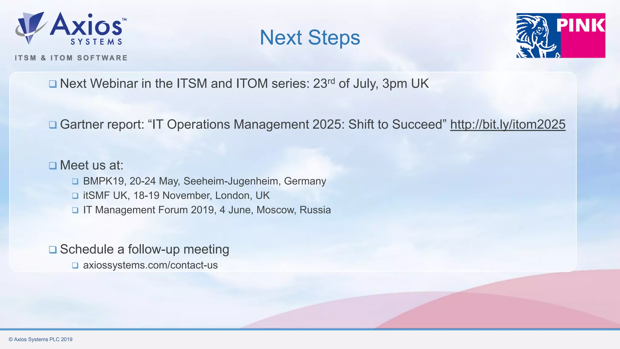 © Axios Systems PLC 2019
Next Steps
❑ Next Webinar in the ITSM and ITOM series: 23rd of July, 3pm UK
❑ Gartner report: “IT Operations Management 2025: Shift to Succeed” http://bit.ly/itom2025
❑ Meet us at:
❑ BMPK19, 20-24 May, Seeheim-Jugenheim, Germany
❑ itSMF UK, 18-19 November, London, UK
❑ IT Management Forum 2019, 4 June, Moscow, Russia
❑ Schedule a follow-up meeting
❑ axiossystems.com/contact-us
 