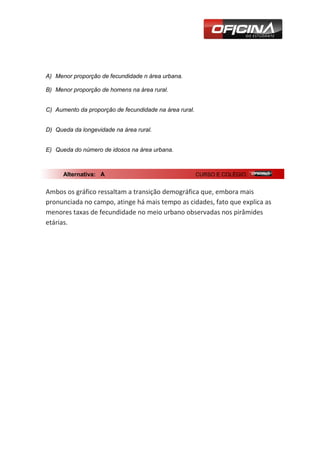 A) Menor proporção de fecundidade n área urbana.

B) Menor proporção de homens na área rural.


C) Aumento da proporção de fecundidade na área rural.


D) Queda da longevidade na área rural.


E) Queda do número de idosos na área urbana.



      Alternativa: A                                    CURSO E COLÉGIO


Ambos os gráfico ressaltam a transição demográfica que, embora mais
pronunciada no campo, atinge há mais tempo as cidades, fato que explica as
menores taxas de fecundidade no meio urbano observadas nos pirâmides
etárias.
 