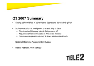 Q3 2007 Summary
•   Strong performance in core mobile operations across the group

•   Active execution of realigment process July to date
     – Divestments of Hungary, Irkutsk, Belgium and 3C
     – Acquisition of Telecom Eurasia in Krasnodar (Russia)
     – Divestment of operations in Italy & Spain and Austrian MVNO


•   National Roaming Agreement in Russia

•   Mobile network JV in Norway
 