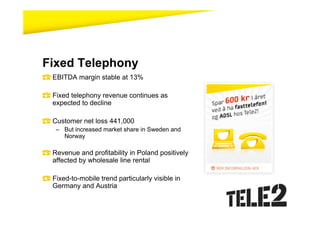 Fixed Telephony
 EBITDA margin stable at 13%

 Fixed telephony revenue continues as
 expected to decline

 Customer net loss 441,000
  – But increased market share in Sweden and
    Norway

 Revenue and profitability in Poland positively
 affected by wholesale line rental

 Fixed-to-mobile trend particularly visible in
 Germany and Austria
 