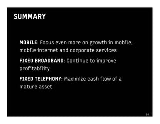 SUMMARY


 MOBILE: Focus even more on growth in mobile,
 mobile internet and corporate services

 FIXED BROADBAND: Continue to improve
 profitability

 FIXED TELEPHONY: Maximize cash flow of a
 mature asset




                                                1414
 