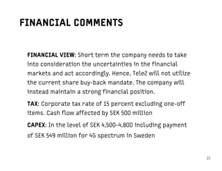 FINANCIAL COMMENTS


 FINANCIAL VIEW: Short term the company needs to take
 into consideration the uncertainties in the financial
 markets and act accordingly. Hence, Tele2 will not utilize
 the current share buy-back mandate. The company will
 instead maintain a strong financial position.

 TAX: Corporate tax rate of 15 percent excluding one-off
 items. Cash flow affected by SEK 500 million

 CAPEX: In the level of SEK 4,500-4,800 including payment
 of SEK 549 million for 4G spectrum in Sweden


                                                              2121
 