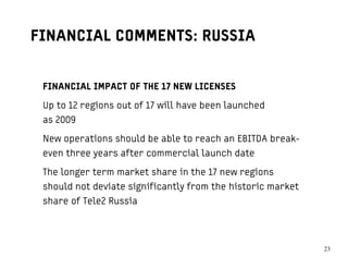 FINANCIAL COMMENTS: RUSSIA


 FINANCIAL IMPACT OF THE 17 NEW LICENSES

 Up to 12 regions out of 17 will have been launched
 as 2009

 New operations should be able to reach an EBITDA break-
 even three years after commercial launch date

 The longer term market share in the 17 new regions
 should not deviate significantly from the historic market
 share of Tele2 Russia




                                                             2323
 