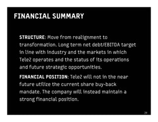 FINANCIAL SUMMARY

 STRUCTURE: Move from realignment to
 transformation. Long term net debt/EBITDA target
 in line with industry and the markets in which
 Tele2 operates and the status of its operations
 and future strategic opportunities.

 FINANCIAL POSITION: Tele2 will not in the near
 future utilize the current share buy-back
 mandate. The company will instead maintain a
 strong financial position.

                                                    2929
 