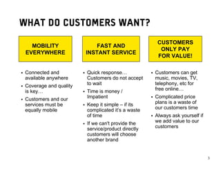 WHAT DO CUSTOMERS WANT?
                                                    CUSTOMERS
   MOBILITY                 FAST AND
                                                     ONLY PAY
 EVERYWHERE             INSTANT SERVICE
                                                    FOR VALUE!

 Connected and          Quick response…            Customers can get
 available anywhere     Customers do not accept    music, movies, TV,
 Coverage and quality   to wait                    telephony, etc for
 is key…                Time is money /            free online…

 Customers and our      Impatient                  Complicated price
 services must be       Keep it simple – if its    plans is a waste of
 equally mobile         complicated it’s a waste   our customers time
                        of time                    Always ask yourself if
                        If we can't provide the    we add value to our
                        service/product directly   customers
                        customers will choose
                        another brand


                                                                            33
 