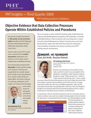 PHT Insights — Third Quarter 2009
                                                   PHT Auditing Quality & Compliance

Objective Evidence that Data Collection Processes
Operate Within Established Policies and Procedures
                                                   This issue includes an article entitled PHT Auditing, written by Rod Thorell who
 Last quarter’s Insights Issue focused             is Director of Quality Management & Compliance at PHT Corporation; an interview
 on data quality, security and privacy             entitled Why Auditing is Critical to Sponsors with Laura Araujo who is a Senior
 matters, describing ‘How PHT Safeguards           Consultant of Quality Management at Halloran Consulting Group; and a brief
 Electronic Patient Reported Outcome               Question/Answer segment with Rod Thorell that reviews the contemporary
 (ePRO) Data Collected from Global                 issues of auditing, and explains what sponsors commonly ask of PHT’s
 Clinical Trials’.                                 auditing processes and procedures.

 Similar to data security, PHT’s product
 suite is compliant with all archival
 requirements of Regulations and
 Guidance in the US, Japan and the
                                                   Trust, but Verify–Russian Proverb
 European Union, as described in this Issue.                                  PHT Auditing by Rod Thorell
                                                                              Director, Quality Management & Compliance
 Core to the founding principles of PHT,                                      PHT Corporation
                                                                              September 2009
 data quality, has been under the mandate
 of the company’s Chief Executive                                                Recently, I was teaching one of my children how to
 responsible for the scientiﬁc integrity                                         make a cake from scratch. As we put together all the
 of PHT’s product suite–Steve Raymond,                                           ingredients, he grabbed a large container of what he
 Ph.D., Founder, Chief Scientiﬁc and                                             thought was sugar. “Before you put it in,” I told him,
                                                                                 “make sure you know what you have.” It was a simple
 Quality Ofﬁcer. Our thanks to Steve for
                                                   test to put a few of the little white granules on the tip of a ﬁnger then touch them
 his continuing contributions to PHT
                                                   to the tongue. Instantly, it became obvious to him that it was salt, not sugar.
 Insights, his insistence that technology          They look a lot alike, but have very, very different properties. I dare say that
                            serve science,         cake would not have been very palatable with a half cup of salt. Even though he
                            and for his            thought he was doing the right thing and everything appeared to be in order, a
                            lasting gifts          second person checking his process averted a certain disaster.
                            and direction          In any business, there are hundreds of processes that occur every day; some as
                            to the clinical        simple as baking a cake, some very complex involving people inside and outside
                            and scientiﬁc          the organization, crossing departmental functions and utilizing software or tools.
                            industry                                                                  The role of auditing is to
                            at large.                                   Contents                      provide objective evidence
                                                     PHT Auditing                              p.1    that all those processes are
 Steve Raymond, Ph.D.                                                                                 running according to the
 PHT Founder, Chief Scientiﬁc and Quality Ofﬁcer     Interview with Rod Thorell                p.3    policies and procedures
 PHT Corporation
                                                     Interview with Laura Araujo               p.4    put in place. Objective
                                                                                                      evidence gained about a
 