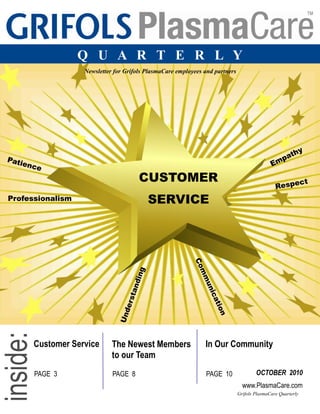 Grifols PlasmaCare Quarterly
Q U A R T E R L Y
Image retrieved from www.wordle.net
Newsletter for Grifols PlasmaCare employees and partners
CUSTOMER
SERVICE
Empathy
Respect
Communication
Understanding
Professionalism
Patience
Customer Service The Newest Members
to our Team
In Our Community
PAGE 3 PAGE 8 PAGE 10 OCTOBER 2010
www.PlasmaCare.com
 