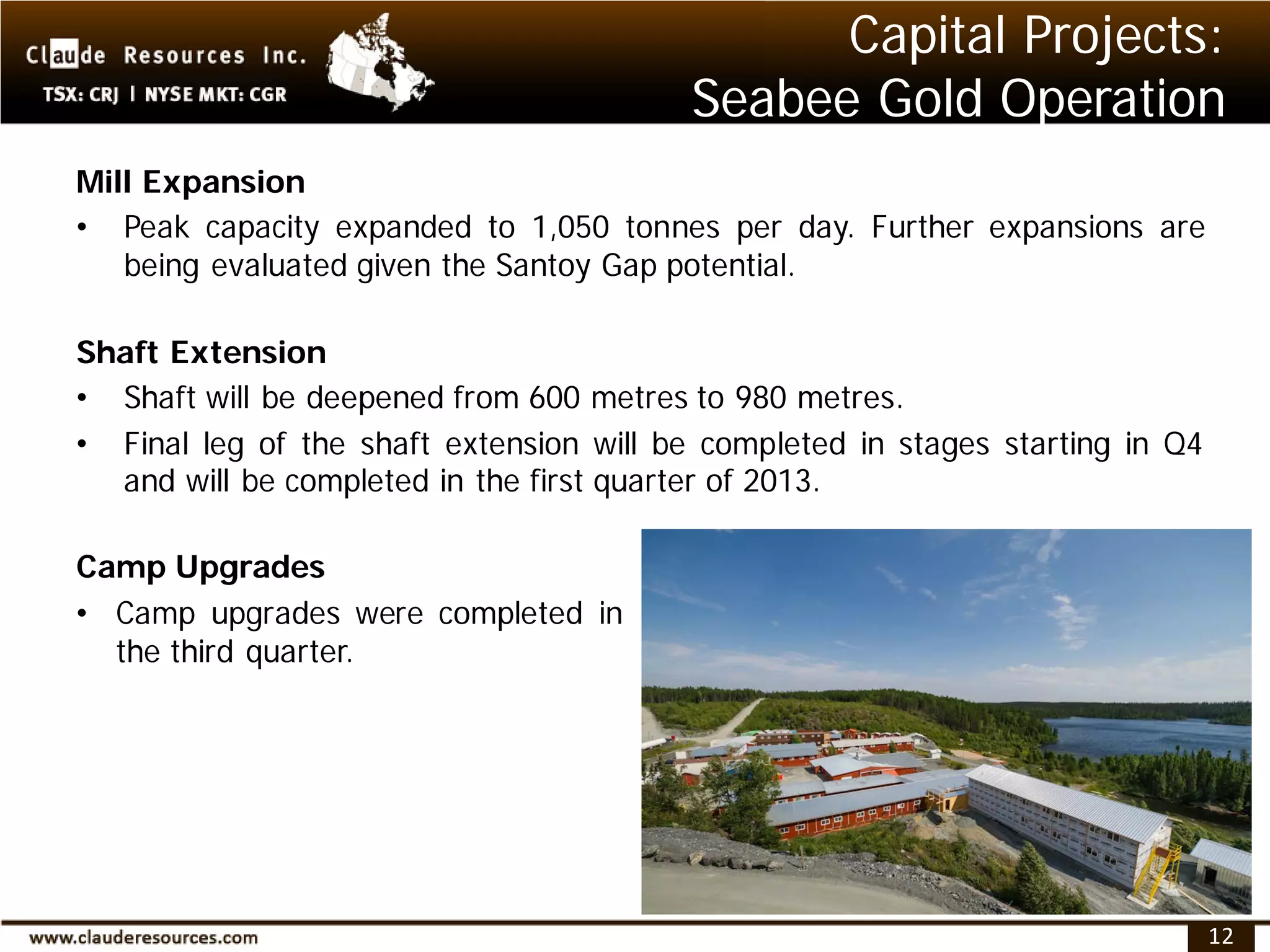 Capital Projects:
                                          Seabee Gold Operation
Mill Expansion
• Peak capacity expanded to 1,050 tonnes per day. Further expansions are
   being evaluated given the Santoy Gap potential.

Shaft Extension
• Shaft will be deepened from 600 metres to 980 metres.
• Final leg of the shaft extension will be completed in stages starting in Q4
  and will be completed in the first quarter of 2013.

Camp Upgrades
• Camp upgrades were completed in
  the third quarter.




                                                                                12
 