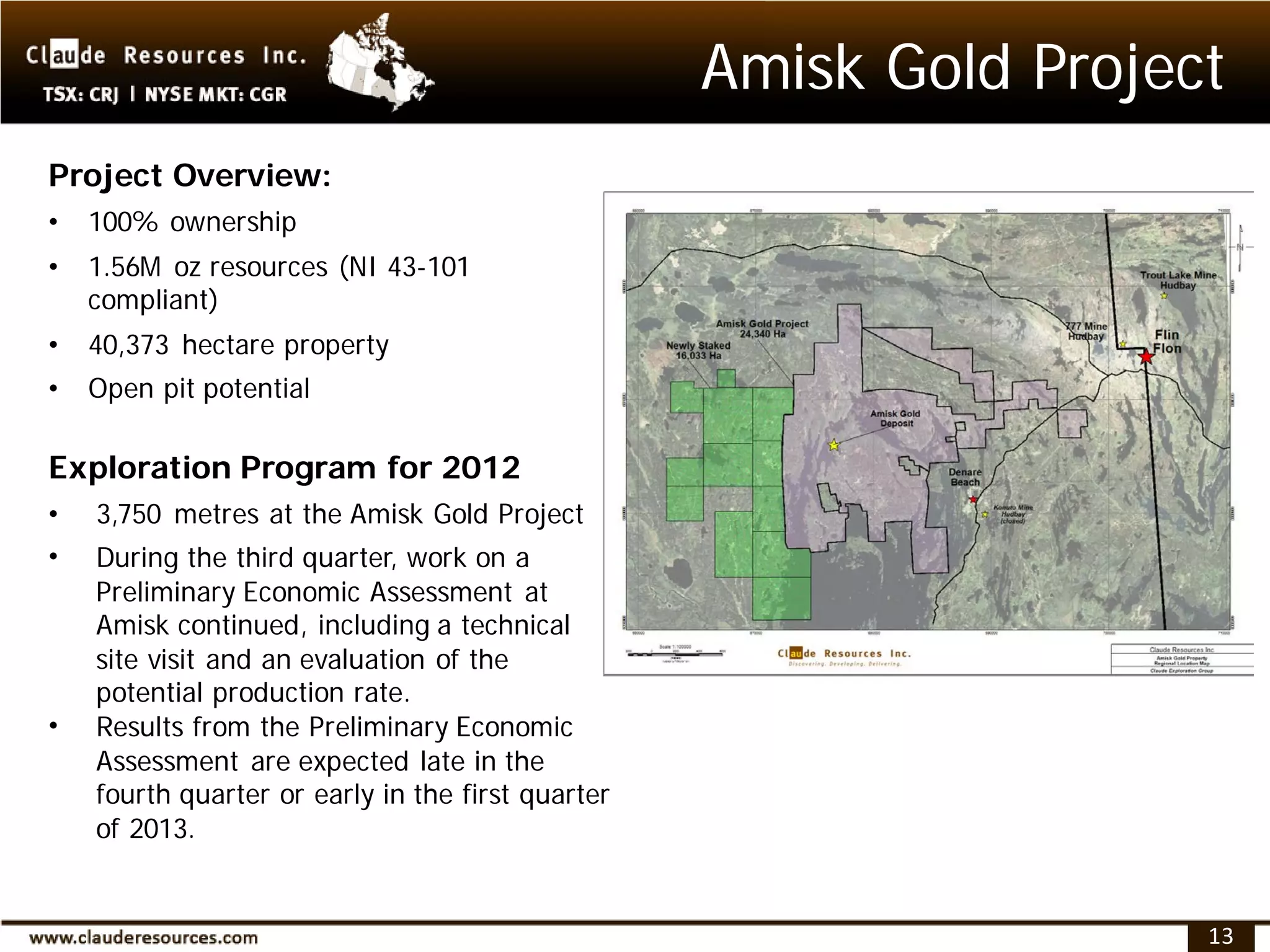 Amisk Gold Project
Project Overview:
•   100% ownership
•   1.56M oz resources (NI 43-101
    compliant)
•   40,373 hectare property
•   Open pit potential

Exploration Program for 2012
•   3,750 metres at the Amisk Gold Project
•   During the third quarter, work on a
    Preliminary Economic Assessment at
    Amisk continued, including a technical
    site visit and an evaluation of the
    potential production rate.
•   Results from the Preliminary Economic
    Assessment are expected late in the
    fourth quarter or early in the first quarter
    of 2013.


                                                                    13
 