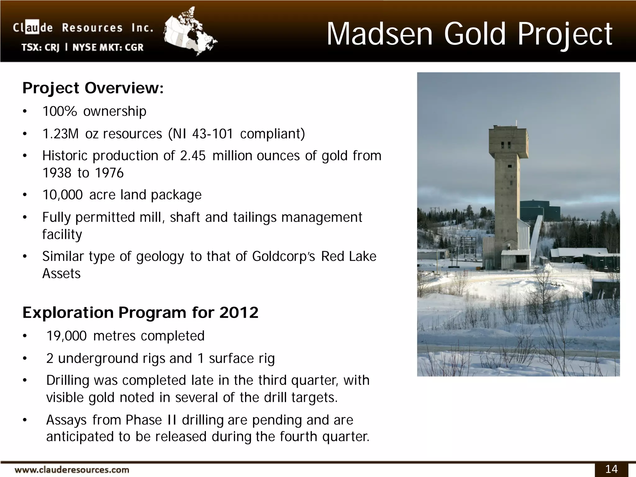 Madsen Gold Project
Project Overview:
•   100% ownership
•   1.23M oz resources (NI 43-101 compliant)
•   Historic production of 2.45 million ounces of gold from
    1938 to 1976
•   10,000 acre land package
•   Fully permitted mill, shaft and tailings management
    facility
•   Similar type of geology to that of Goldcorp’s Red Lake
    Assets

Exploration Program for 2012
•   19,000 metres completed
•   2 underground rigs and 1 surface rig
•   Drilling was completed late in the third quarter, with
    visible gold noted in several of the drill targets.
•   Assays from Phase II drilling are pending and are
    anticipated to be released during the fourth quarter.

                                                                    14
 