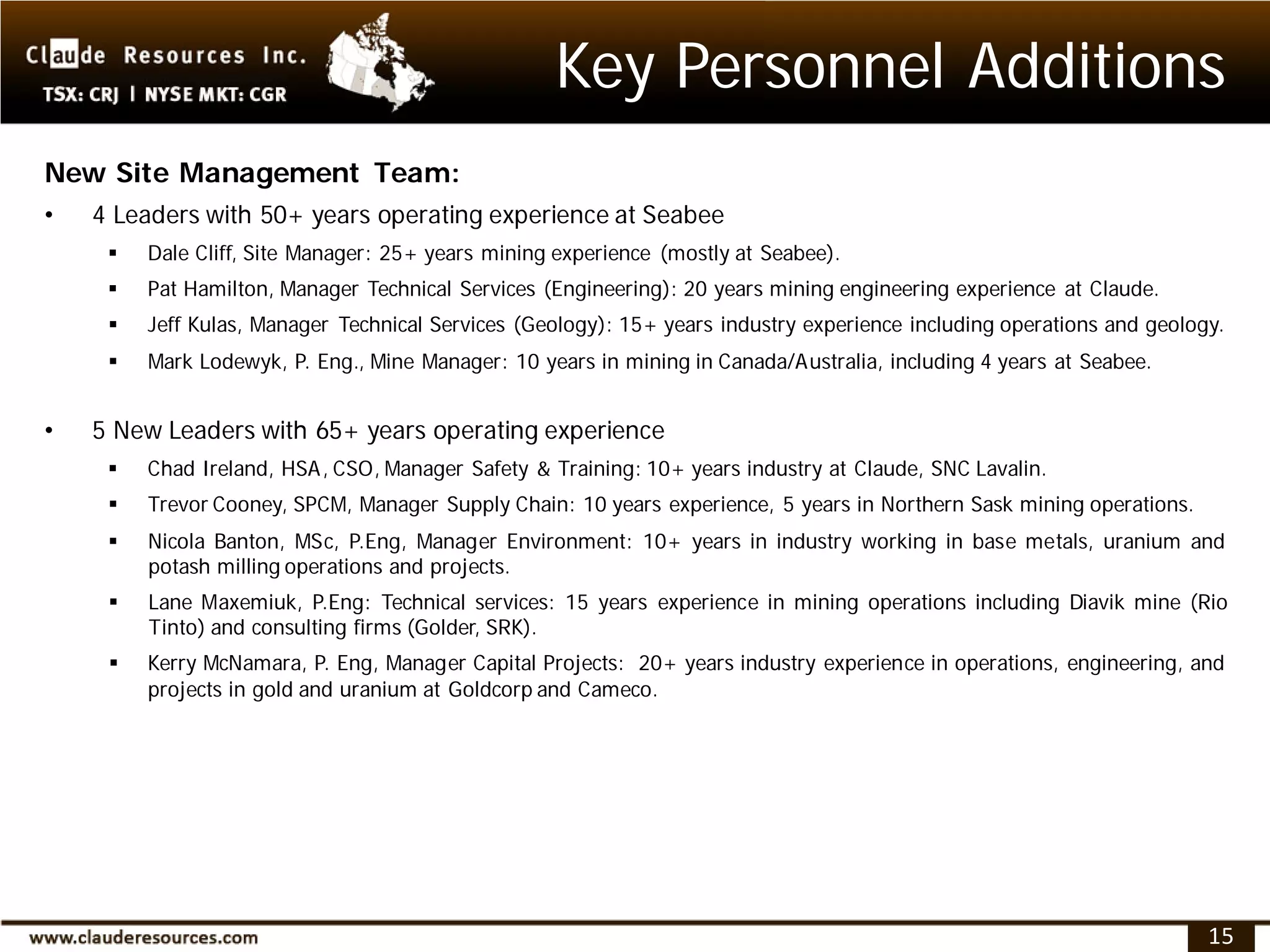 Key Personnel Additions
New Site Management Team:
•   4 Leaders with 50+ years operating experience at Seabee
        Dale Cliff, Site Manager: 25+ years mining experience (mostly at Seabee).
        Pat Hamilton, Manager Technical Services (Engineering): 20 years mining engineering experience at Claude.
        Jeff Kulas, Manager Technical Services (Geology): 15+ years industry experience including operations and geology.
        Mark Lodewyk, P. Eng., Mine Manager: 10 years in mining in Canada/Australia, including 4 years at Seabee.


•   5 New Leaders with 65+ years operating experience
        Chad Ireland, HSA, CSO, Manager Safety & Training: 10+ years industry at Claude, SNC Lavalin.
        Trevor Cooney, SPCM, Manager Supply Chain: 10 years experience, 5 years in Northern Sask mining operations.
        Nicola Banton, MSc, P.Eng, Manager Environment: 10+ years in industry working in base metals, uranium and
         potash milling operations and projects.
        Lane Maxemiuk, P.Eng: Technical services: 15 years experience in mining operations including Diavik mine (Rio
         Tinto) and consulting firms (Golder, SRK).
        Kerry McNamara, P. Eng, Manager Capital Projects: 20+ years industry experience in operations, engineering, and
         projects in gold and uranium at Goldcorp and Cameco.




                                                                                                                        15
 