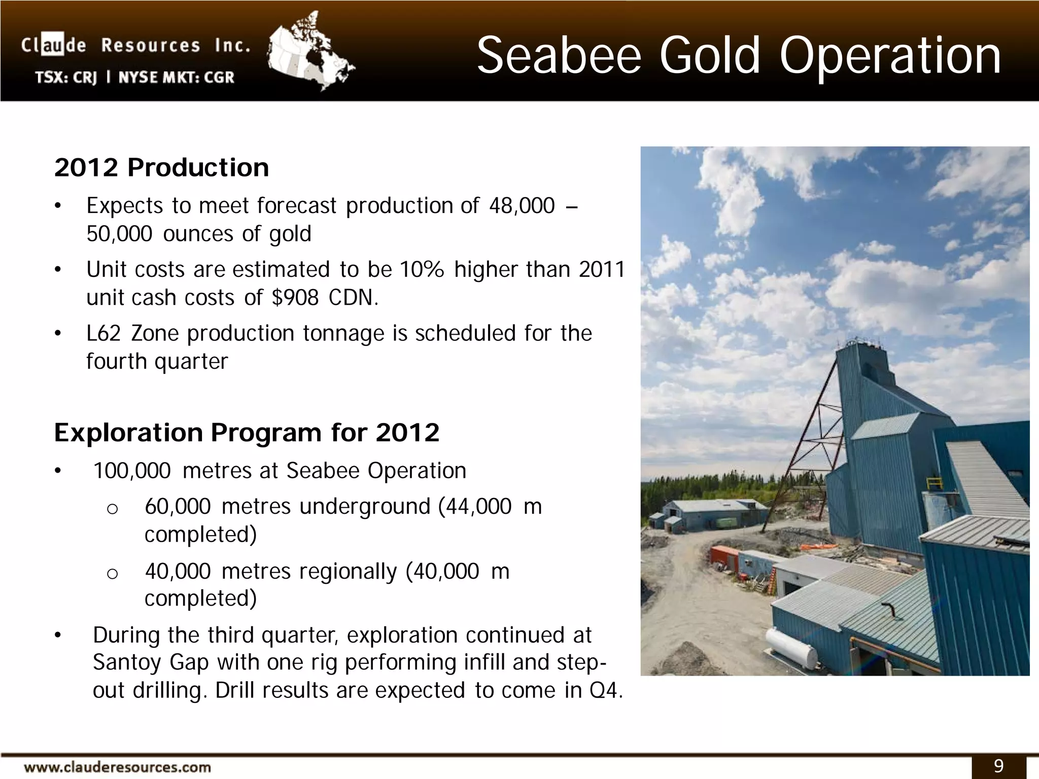 Seabee Gold Operation
2012 Production
•   Expects to meet forecast production of 48,000 –
    50,000 ounces of gold
•   Unit costs are estimated to be 10% higher than 2011
    unit cash costs of $908 CDN.
•   L62 Zone production tonnage is scheduled for the
    fourth quarter


Exploration Program for 2012
•   100,000 metres at Seabee Operation
     o   60,000 metres underground (44,000 m
         completed)
     o   40,000 metres regionally (40,000 m
         completed)
•   During the third quarter, exploration continued at
    Santoy Gap with one rig performing infill and step-
    out drilling. Drill results are expected to come in Q4.


                                                               9
 