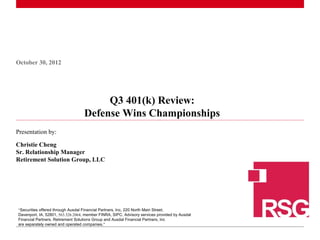 October 30, 2012




                                         Q3 401(k) Review:
                                    Defense Wins Championships
Presentation by:

Christie Cheng
Sr. Relationship Manager
Retirement Solution Group, LLC




 “Securities offered through Ausdal Financial Partners, Inc, 220 North Main Street,
 Davenport, IA, 52801, 563.326.2064, member FINRA, SIPC. Advisory services provided by Ausdal
1Financial Partners. Retirement Solutions Group and Ausdal Financial Partners, Inc
  |
 are separately owned and operated companies.”
 