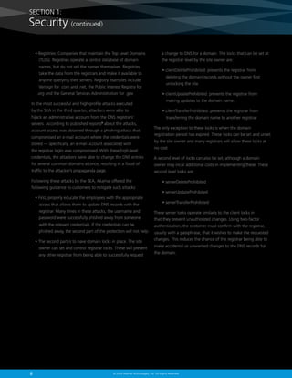 SECTION 1:

Security (continued)
•  egistries: Companies that maintain the Top Level Domains
R
(TLDs). Registries operate a central database of domain
names, but do not sell the names themselves. Registries
take the data from the registrars and make it available to
anyone querying their servers. Registry examples include
Verisign for .com and .net, the Public Interest Registry for
.org and the General Services Administration for .gov.
In the most successful and high-profile attacks executed
by the SEA in the third quarter, attackers were able to
hijack an administrative account from the DNS registrars’
servers. According to published reports2 about the attacks,
account access was obtained through a phishing attack that
compromised an e-mail account where the credentials were
stored — specifically, an e-mail account associated with
the registrar login was compromised. With these high-level
credentials, the attackers were able to change the DNS entries

a change to DNS for a domain. The locks that can be set at
the registrar level by the site owner are:
•  lientDeleteProhibited: prevents the registrar from
c
deleting the domain records without the owner first
unlocking the site.
•  lientUpdateProhibited: prevents the registrar from
c
making updates to the domain name.
•  lientTransferProhibited: prevents the registrar from
c
transferring the domain name to another registrar.
The only exception to these locks is when the domain
registration period has expired. These locks can be set and unset
by the site owner and many registrars will allow these locks at
no cost.
A second level of locks can also be set, although a domain

for several common domains at once, resulting in a flood of

owner may incur additional costs in implementing these. These

traffic to the attacker’s propaganda page.

second level locks are:

Following these attacks by the SEA, Akamai offered the
following guidance to customers to mitigate such attacks:
•  irst, properly educate the employees with the appropriate
F
access that allows them to update DNS records with the

• serverDeleteProhibited
• serverUpdateProhibited
• serverTransferProhibited

registrar. Many times in these attacks, the username and

These server locks operate similarly to the client locks in

password were successfully phished away from someone

that they prevent unauthorized changes. Using two-factor

with the relevant credentials. If the credentials can be

authentication, the customer must confirm with the registrar,

phished away, the second part of the protection will not help.

usually with a passphrase, that it wishes to make the requested

•  he second part is to have domain locks in place. The site
T
owner can set and control registrar locks. These will prevent
any other registrar from being able to successfully request

8

changes. This reduces the chance of the registrar being able to
make accidental or unwanted changes to the DNS records for
the domain.

© 2014 Akamai Technologies, Inc. All Rights Reserved

 