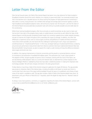 Letter From the Editor
Over the last five-plus years, the State of the Internet Report has grown into a key reference for those involved in
broadband initiatives around the world, whether at an industry or government level. I am extremely excited to see
that it has become such a valuable resource for those tracking the progress of high-speed Internet connectivity in
their state or country. Going forward, I am confident that average and average peak connection speeds, as well as
high broadband and broadband adoption levels, will continue to improve over the long term, and that the State of
the Internet Report and associated data visualization tools will continue to provide valuable and actionable data for
this constituency.
While those tracking broadband progress often focus primarily on wired connectivity, we also need to make sure
that we don’t lose sight of the progress being made on mobile Internet connectivity as well. While the State of the
Internet Report currently provides somewhat limited insight into connection speeds across mobile network providers,
we plan to improve this insight throughout 2014, expanding the scope of coverage. In addition, the often vast
differences in experience across users on various types of devices and platforms on mobile and fixed connections
means that content providers are now faced with the challenge of optimizing for each unique user experience –
something known as “situational performance”. In this issue, we begin looking at situational performance, analyzing
actual end-user performance measurement data from Akamai customers that have implemented Akamai’s Real User
Monitoring (RUM). Going forward, we plan to expand this insight as well, looking at things like differences between
device types and trends over time.
In addition, the ongoing improvements in Internet connectivity and the growth in connected devices continue
to contribute to the exhaustion of available IPv4 address space. This exhaustion has, in part, driven growth in
the adoption of IPv6, though arguably not quite as fast as necessary. Starting with this issue of the report, we
are also looking at IPv6 adoption rates at a country and network level, as observed from content requests to the
Akamai Intelligent Platform, highlighting those that have taken a leadership position in making this important new
technology available. We will track changes and trends in this data going forward.
Finally, Akamai is launching a State of the Internet companion application for Apple iOS devices. The app provides
easy access to interactive State of the Internet data, including the ability to drill down on trends over time at a
country level. Each new issue of the report will be available through the app as it is published, and a library of past
issues of the report is available as well. The app also includes a feed of State of the Internet-related news items. To
download it onto your iPhone or iPad (iOS 6 or 7 required), search the Apple iOS App Store for “Akamai’s State of
the Internet”.
As always, if you have questions, comments, or suggestions regarding the State of the Internet Report, connect with
us via e-mail at stateoftheinternet@akamai.com or on Twitter at @akamai_soti.

– David Belson

 