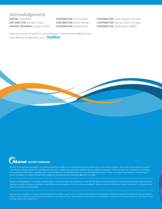 Acknowledgements
EDITOR: David Belson	

CONTRIBUTOR: Jon Thompson	

CONTRIBUTOR: Svante Bergqvist (Ericsson)

ART DIRECTOR: Brendan O’Hara	

CONTRIBUTOR: Martin Mckeay	

CONTRIBUTOR: Mathias Sintorn (Ericsson)

GRAPHIC DESIGNER: Carolynn DeCillo	

CONTRIBUTOR: Michael Smith	

CONTRIBUTOR: Geoff Huston (APNIC)

Please send comments, questions, and corrections to stateoftheinternet@akamai.com
Follow @akamai and @akamai_soti on

VOLUME 6, NUMBER 3

The State of
the Internet
3RD QUARTER, 2013 REPORT

Akamai® is the leading cloud platform for helping enterprises provide secure, high-performing online experiences on any device, anywhere. At the core of the company’s solutions
is the Akamai Intelligent Platform™ providing extensive reach, coupled with unmatched reliability, security, visibility and expertise. Akamai removes the complexities of connecting
the increasingly mobile world, supporting 24/7 consumer demand, and enabling enterprises to securely leverage the cloud. To learn more about how Akamai is accelerating the
pace of innovation in a hyperconnected world, please visit www.akamai.com and follow @Akamai on Twitter.
Akamai is headquartered in Cambridge, Massachusetts in the United States with operations in more than 40 offices around the world. Our services and renowned customer care are
designed to enable businesses to provide an unparalleled Internet experience for their customers worldwide. Addresses, phone numbers and contact information for all locations are
listed on www.akamai.com/locations.

©2014 Akamai Technologies, Inc. All Rights Reserved. Reproduction in whole or in part in any form or medium without express written permission is prohibited. Akamai and the Akamai wave logo are registered
trademarks. Other trademarks contained herein are the property of their respective owners. Akamai believes that the information in this publication is accurate as of its publication date; such information is subject
to change without notice. Published 01/14.

INCLUDES INSIGHT ON MOBILE TRAFFIC AND CONNECTED DEVICES FROM ERICSSON

 