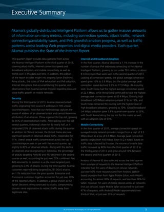 Executive Summary
Executive Summary
Akamai’s globally-distributed Intelligent Platform allows us to gather massive amounts
of information on many metrics, including connection speeds, attack traffic, network
connectivity/availability issues, and IPv6 growth/transition progress, as well as traffic
patterns across leading Web properties and digital media providers. Each quarter,
Akamai publishes the State of the Internet Report.
This quarter’s report includes data gathered from across

Internet and Broadband Adoption

the Akamai Intelligent Platform in the third quarter of 2013,

In the third quarter, Akamai observed a 1.1% increase in the

covering attack traffic, Internet connection speeds and

number of unique IPv4 addresses connecting to the Akamai

broadband adoption, and mobile connectivity, as well as

Intelligent Platform, growing to just under 761 million, or about

trends seen in this data over time. In addition, this edition

8 million more than were seen in the second quarter of 2013.

of the report includes insight into ongoing Syrian Electronic

Looking at connection speeds, the global average connection

Army attacks, the states of IPv4 exhaustion and IPv6 adoption,

speed grew 10% to 3.6 Mbps, but the global average peak

Internet disruptions that occurred during the quarter, and

connection speed declined 5.2% to 17.9 Mbps. At a country

observations from Akamai partner Ericsson regarding data and

level, South Korea had the highest average connection speed

voice traffic growth on mobile networks.

at 22.1 Mbps, while Hong Kong continued to have the highest
average peak connection speed at 65.4 Mbps. Globally, high

Security
During the third quarter of 2013, Akamai observed attack
traffic originating from source IP addresses in 185 unique
countries/regions. Note that our methodology captures the
source IP address of an observed attack and cannot determine
attribution of an attacker. China regained the top slot, growing
to 35% of observed attack traffic. After spiking over the last

broadband (10 Mbps) adoption jumped 31% to 19%, and
South Korea remained the country with the highest level of
high broadband adoption, growing to 70%. Global broadband
(4 Mbps) adoption grew 5.8% quarter-over-quarter to 53%,
with South Korea taking the top slot for this metric as well,
with an adoption rate of 93%.

several quarters, Indonesia’s share fell by nearly half, as it

Mobile Connectivity

originated 20% of observed attack traffic during the quarter.

In the third quarter of 2013, average connection speeds on

In addition to China’s increase, the United States also saw

surveyed mobile network providers ranged from a high of 9.5

significant growth in observed attack traffic, responsible for

Mbps down to a low of 0.6 Mbps. Average peak connection

11%. Overall attack traffic concentration across the top 10

speeds ranged from 49.8 Mbps down to 2.4 Mbps. Based on

countries/regions was on par with the second quarter, up

traffic data collected by Ericsson, the volume of mobile data

slightly to 83% of observed attacks. Along with the decline

traffic increased by 80% from the third quarter of 2012 to

in observed attacks originating in Indonesia, the percentage

the third quarter of 2013, and grew around 10% between

of attacks targeting Ports 80 and 443 declined in the second

the second and third quarters of 2013.

quarter as well, accounting for just over 27% combined. Port
445 returned to its position in as the most-targeted port,
growing to 23% of attacks. During the third quarter, Akamai
customers reported being targeted by 281 DDoS attacks,
an 11% reduction from the prior quarter. Enterprise and
Commerce customers together accounted for just over 70%
of the reported attacks. In addition, a group known as the
Syrian Electronic Army continued its attacks, compromising
domain name registrations to redirect traffic away from
legitimate sites.

Analysis of Akamai IO data collected across the third quarter
from a sample of requests to the Akamai Intelligent Platform
indicates that, for users of devices on cellular networks,
just over 50% more requests came from Android Webkitbased browsers than from Apple Mobile Safari, with Webkit
accounting for almost 38% of requests, and less than 24% for
Safari. However, for users of mobile devices across all networks
(not just cellular), Apple Mobile Safari accounted for just over
47% of requests, with Android Webkit approximately twothirds of that, at just over 33% of requests.

© 2014 Akamai Technologies, Inc. All Rights Reserved

3
3

 