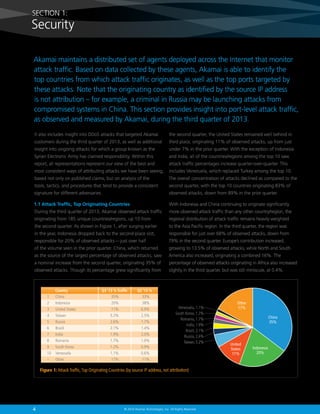 SECTION 1:

Security
Akamai maintains a distributed set of agents deployed across the Internet that monitor
attack traffic. Based on data collected by these agents, Akamai is able to identify the
top countries from which attack traffic originates, as well as the top ports targeted by
these attacks. Note that the originating country as identified by the source IP address
is not attribution – for example, a criminal in Russia may be launching attacks from
compromised systems in China. This section provides insight into port-level attack traffic,
as observed and measured by Akamai, during the third quarter of 2013.
It also includes insight into DDoS attacks that targeted Akamai

the second quarter, the United States remained well behind in

customers during the third quarter of 2013, as well as additional

third place, originating 11% of observed attacks, up from just

insight into ongoing attacks for which a group known as the

under 7% in the prior quarter. With the exception of Indonesia

Syrian Electronic Army has claimed responsibility. Within this

and India, all of the countries/regions among the top 10 saw

report, all representations represent our view of the best and

attack traffic percentages increase quarter-over-quarter. This

most consistent ways of attributing attacks we have been seeing,

includes Venezuela, which replaced Turkey among the top 10.

based not only on published claims, but on analysis of the

The overall concentration of attacks declined as compared to the

tools, tactics, and procedures that tend to provide a consistent

second quarter, with the top 10 countries originating 83% of

signature for different adversaries.

observed attacks, down from 89% in the prior quarter.

1.1 Attack Traffic, Top Originating Countries

With Indonesia and China continuing to originate significantly

During the third quarter of 2013, Akamai observed attack traffic

more observed attack traffic than any other country/region, the

originating from 185 unique countries/regions, up 10 from

regional distribution of attack traffic remains heavily weighted

the second quarter. As shown in Figure 1, after surging earlier

to the Asia Pacific region. In the third quarter, the region was

in the year, Indonesia dropped back to the second-place slot,

responsible for just over 68% of observed attacks, down from

responsible for 20% of observed attacks — just over half

79% in the second quarter. Europe’s contribution increased,

of the volume seen in the prior quarter. China, which returned

growing to 13.5% of observed attacks, while North and South

as the source of the largest percentage of observed attacks, saw

America also increased, originating a combined 16%. The

a nominal increase from the second quarter, originating 35% of

percentage of observed attacks originating in Africa also increased

observed attacks. Though its percentage grew significantly from

slightly in the third quarter, but was still miniscule, at 0.4%.

Country

1	China	
2	Indonesia	
3	 United States	
4	Taiwan	
5	Russia	
6	Brazil	
7	India	
8	Romania	
9	 South Korea	
10	Venezuela	
–	Other	

Q3 ‘13 % Traffic

35%	
20%	
11%	
5.2%	
2.6%	
2.1%	
1.9%	
1.7%	
1.2%	
1.1%	
17%	

Q2 ‘13 %

33%
38%
6.9%
2.5%
1.7%
1.4%
2.0%
1.0%
0.9%
0.6%
11%

Venezuela, 1.1%
South Korea, 1.2%
Romania, 1.7%
India, 1.9%
Brazil, 2.1%
Russia, 2.6%
Taiwan, 5.2%

Figure 1: Attack Traffic, Top Originating Countries (by source IP address, not attribution)

4

© 2014 Akamai Technologies, Inc. All Rights Reserved

Other
17%
China
35%

United
States
11%

Indonesia
20%

 