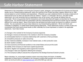 2 
Statements in this presentation concerning the Company’s goals, strategies, and expectations for business and financial results may be "forward-looking statements" within the meaning of the Private Securities Litigation Reform Act of 1995 and are based on current indicators and expectations. Whenever you read a statement that is not simply a statement of historical fact (such as when we describe what we "believe," "expect," or "anticipate" will occur, and other similar statements), you must remember that our expectations may not be correct, even though we believe they are reasonable. We do not guarantee that the transactions and events described will happen as described (or that they will happen at all). You should review this presentation with the understanding that actual future results may be materially different from what we expect. Many of the factors that will determine these results are beyond our ability to control or predict. You are cautioned not to put undue reliance on any forward-looking statement. We do not intend, and undertake no obligation, to update these forward-looking statements. These statements involve a number of risks and uncertainties that could cause actual results to differ materially from those expressed or implied in the applicable statements. Such risks include: 
(1) Changes in the markets for the Company’s business segments 
(2) Changes in trends and demands in the markets in which the Company competes 
(3) Unanticipated downturn in business relationships with customers or their purchases 
(4) Competitive pressures on sales and pricing 
(5) Raw material availability, increases in raw material costs, or other production costs 
(6) Harsh weather conditions 
(7) Future economic and financial conditions in the United States and around the world 
(8) Inability of the Company to meet future capital requirements 
(9) Claims, litigation and regulatory actions against the Company 
(10) Changes in laws and regulations affecting the Company 
(11) The Company’s ability to execute the components of its Strategic Business Evolution process 
Myers Industries, Inc. encourages investors to learn more about these risk factors. A detailed explanation of these factors is available in the Company’s publicly filed quarterly and annual reports, which can be found online at www.myersind.com and at the SEC.gov web site. 
Safe Harbor Statement  