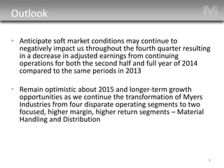 Outlook 
• 
Anticipate soft market conditions may continue to negatively impact us throughout the fourth quarter resulting in a decrease in adjusted earnings from continuing operations for both the second half and full year of 2014 compared to the same periods in 2013 
• 
Remain optimistic about 2015 and longer-term growth opportunities as we continue the transformation of Myers Industries from four disparate operating segments to two focused, higher margin, higher return segments – Material Handling and Distribution 9 
 