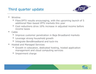 Third quarter update 
• Wireline 
• Fiber/IPTV results encouraging, with the upcoming launch of 5 
additional fiber-based IPTV markets this year 
• Cost reductions drive 10% increase in adjusted income before 
income taxes 
• Cable 
• Improve customer penetration in Baja Broadband markets 
• Leverage strong household growth 
• Integrate BendBroadband and tuck-ins 
• Hosted and Managed Services 
• Growth in colocation, dedicated hosting, hosted application 
management and cloud computing services 
• Impairment charge 
17 
 
