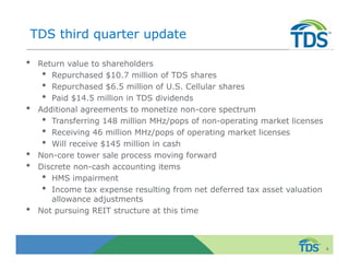 TDS third quarter update 
• Return value to shareholders 
• Repurchased $10.7 million of TDS shares 
• Repurchased $6.5 million of U.S. Cellular shares 
• Paid $14.5 million in TDS dividends 
• Additional agreements to monetize non-core spectrum 
• Transferring 148 million MHz/pops of non-operating market licenses 
• Receiving 46 million MHz/pops of operating market licenses 
• Will receive $145 million in cash 
• Non-core tower sale process moving forward 
• Discrete non-cash accounting items 
• HMS impairment 
• Income tax expense resulting from net deferred tax asset valuation 
allowance adjustments 
• Not pursuing REIT structure at this time 
4 
 