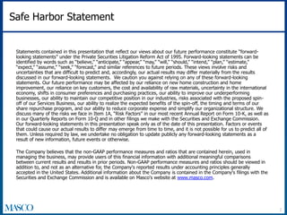 Safe Harbor Statement 
Statements contained in this presentation that reflect our views about our future performance constitute “forward-looking 
statements” under the Private Securities Litigation Reform Act of 1995. Forward-looking statements can be 
identified by words such as “believe,” “anticipate,” “appear,” “may,” “will,” “should,” “intend,” “plan,” “estimate,” 
“expect,” “assume,” “seek,” “forecast,” and similar references to future periods. These views involve risks and 
uncertainties that are difficult to predict and, accordingly, our actual results may differ materially from the results 
discussed in our forward-looking statements. We caution you against relying on any of these forward-looking 
statements. Our future performance may be affected by our reliance on new home construction and home 
improvement, our reliance on key customers, the cost and availability of raw materials, uncertainty in the international 
economy, shifts in consumer preferences and purchasing practices, our ability to improve our underperforming 
businesses, our ability to maintain our competitive position in our industries, risks associated with the proposed spin-off 
of our Services Business, our ability to realize the expected benefits of the spin-off, the timing and terms of our 
share repurchase program, and our ability to reduce corporate expense and simplify our organizational structure. We 
discuss many of the risks we face in Item 1A, “Risk Factors” in our most recent Annual Report on Form 10-K, as well as 
in our Quarterly Reports on Form 10-Q and in other filings we make with the Securities and Exchange Commission. 
Our forward-looking statements in this presentation speak only as of the date of this presentation. Factors or events 
that could cause our actual results to differ may emerge from time to time, and it is not possible for us to predict all of 
them. Unless required by law, we undertake no obligation to update publicly any forward-looking statements as a 
result of new information, future events or otherwise. 
The Company believes that the non-GAAP performance measures and ratios that are contained herein, used in 
managing the business, may provide users of this financial information with additional meaningful comparisons 
between current results and results in prior periods. Non-GAAP performance measures and ratios should be viewed in 
addition to, and not as an alternative for, the Company's reported results under accounting principles generally 
accepted in the United States. Additional information about the Company is contained in the Company's filings with the 
Securities and Exchange Commission and is available on Masco's website at www.masco.com. 
2 
 