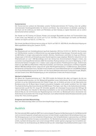 Quartalsfinanzbericht 
Januar bis September 2014 
Konzernservice 
Der Konzernservice umfasst die Aktivitäten unseres Tochterunternehmens HC Trading, einer der größten 
internationalen Handelsgesellschaften für Zement und Klinker. Das Unternehmen ist ebenfalls zuständig für 
den Kauf und die Lieferung von Kohle und Petrolkoks auf dem Seeweg an eigene Standorte und an andere 
Zementunternehmen weltweit. 
Der Handel von HC Trading mit Zement, Klinker und sonstigen Baustoffen wie Kalk und Trockenmörtel stieg 
in den ersten neun Monaten um 13,3% auf 11,2 (i.V.: 9,9) Mio t. Die Lieferungen von Kohle und Petrolkoks 
nahmen um 32,0% auf 4,0 (i.V.: 3,1) Mio t zu. 
Der Umsatz des Bereichs Konzernservice stieg um 16,6 % auf 764 (i.V.: 655) Mio €; ohne Berücksichtigung von 
Währungseffekten betrug der Zuwachs 19,9%. 
Mitarbeiter 
Die Mitarbeiterzahl von HeidelbergCement lag Ende September 2014 bei 51.013 (i.V.: 50.913). Die Zunahme 
um 100 Mitarbeiter resultiert im Wesentlichen aus zwei gegenläufigen Entwicklungen: Einerseits wurden mehr 
als 300 Stellen in einigen osteuropäischen Ländern, Benelux, Skandinavien und Indien im Zuge von Effizienz-steigerungen 
in Vertrieb und Verwaltung sowie Standortoptimierungen abgebaut. Weiterhin reduzierte sich die 
Mitarbeiterzahl um rund 1.400 Beschäftigte durch den Verkauf des Zementmahlwerks Raigad in Indien, des 
russischen Zuschlagstoffunternehmens OAO Voronezhskoe Rudoupravlenije und unserer Beteiligung an dem 
Zementunternehmen Cimgabon S.A. in Gabun sowie aufgrund weiterer Portfoliooptimierungen. Andererseits 
haben wir über 800 neue Mitarbeiter in Wachstumsmärkten, wie Indonesien, Zentralasien und Afrika eingestellt. 
Weitere 800 Beschäftigte kamen aufgrund der guten Nachfrageentwicklung in Großbritannien, Deutschland, 
Nordamerika und Australien hinzu. Darüber hinaus erhöhte sich unsere Mitarbeiterzahl um rund 200 Beschäftigte 
durch die Anteilsaufstockung bei der bisher nach der Equity-Methode bilanzierten Cimescaut-Gruppe, Belgien, 
und den Erwerb einer Mehrheitsbeteiligung an der kanadischen Cindercrete Products-Gruppe. 
Wechsel im Aufsichtsrat 
Mit Ablauf der Hauptversammlung am 7. Mai 2014 endete die Amtszeit des alten und begann die des von 
der Hauptversammlung bzw. von der Belegschaft gewählten neuen Aufsichtsrats. Nicht mehr im Aufsichtsrat 
vertreten ist auf der Arbeitnehmerseite Herr Robert Feiger, der im Hinblick auf seine mit der Übernahme des 
Bundesvorsitzes der IG Bauen-Agrar-Umwelt verbundenen Aufgaben nicht wieder kandidiert hat. Ihm folgte 
Frau Gabriele Kailing, Bezirksvorsitzende des DGB Hessen-Thüringen, nach. Neu in den Aufsichtsrat als Anteils­eignervertreter 
wurde Herr Dr. Jürgen M. Schneider gewählt; der ehemalige Finanzvorstand der Bilfinger SE 
und seit 2010 Dekan der Fakultät für Betriebswirtschaftslehre an der Universität Mannheim löste Herrn Max 
Dietrich Kley ab, der mit Erreichen der Regelaltersgrenze nicht mehr zur Wiederwahl antrat. Vorsitzender des 
Aufsichtsrats ist wie bisher Herr Fritz-Jürgen Heckmann. Zum stellvertretenden Aufsichtsratsvorsitzenden wurde 
erneut Herr Heinz Schmitt gewählt. 
Ereignisse nach dem Bilanzstichtag 
Nach dem Bilanzstichtag haben sich keine berichtspflichtigen Ereignisse ergeben. 
Ausblick 
Der Internationale Währungsfonds (IWF) hat in seiner jüngsten Prognose die Wachstumsraten für die Weltwirtschaft 
noch einmal leicht gesenkt und geht jetzt von einem mit dem Vorjahr vergleichbaren Wirtschaftswachstum aus. 
Die Verlangsamung ist auf eine schwächere Entwicklung in den Schwellenländern Lateinamerikas und Afrikas 
und in einigen Kernmärkten Europas zurückzuführen. Für Nordamerika wurden die Wachstumsraten hingegen 
erhöht, nachdem die Konjunktur nach einem strengen Winter wieder spürbar angezogen hat. Es bestehen wei-terhin 
Risiken für die Entwicklung der Weltwirtschaft aus den notwendigen Haushaltskonsolidierungen in den 
10 HeidelbergCement | Quartalsfinanzbericht Januar bis September 2014 
 