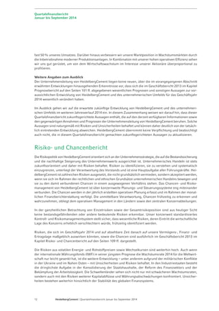 Quartalsfinanzbericht 
Januar bis September 2014 
fast 50% unseres Umsatzes. Darüber hinaus verbessern wir unsere Marktposition in Wachstumsmärkten durch 
die Inbetriebnahme moderner Produktionsanlagen. In Kombination mit unserer hohen operativen Effizienz sehen 
wir uns gut gerüstet, um von dem Wirtschaftswachstum im Interesse unserer Aktionäre überproportional zu 
profitieren. 
Weitere Angaben zum Ausblick 
Der Unternehmensleitung von HeidelbergCement liegen keine neuen, über die im vorangegangenen Abschnitt 
erwähnten Entwicklungen hinausgehenden Erkenntnisse vor, dass sich die im Geschäftsbericht 2013 im Kapitel 
Prognosebericht auf den Seiten 101 ff. abgegebenen wesentlichen Prognosen und sonstigen Aussagen zur vor-aussichtlichen 
Entwicklung von HeidelbergCement und des unternehmerischen Umfelds für das Geschäftsjahr 
2014 wesentlich verändert haben. 
Im Ausblick gehen wir auf die erwartete zukünftige Entwicklung von HeidelbergCement und des unternehmeri-schen 
Umfelds im weiteren Jahresverlauf 2014 ein. In diesem Zusammenhang weisen wir darauf hin, dass dieser 
Quartals­finanzbericht 
zukunftsgerichtete Aussagen enthält, die auf den derzeit verfügbaren Informationen sowie 
den gegenwärtigen Annahmen und Prognosen der Unternehmensleitung von HeidelbergCement beruhen. Solche 
Aussagen sind naturgemäß mit Risiken und Unsicherheiten behaftet und können daher deutlich von der tatsäch-lich 
eintretenden Entwicklung abweichen. HeidelbergCement übernimmt keine Verpflichtung und beabsichtigt 
auch nicht, die in diesem Quartalsfinanzbericht gemachten zukunftsgerichteten Aussagen zu aktualisieren. 
Risiko- und Chancenbericht 
Die Risikopolitik von HeidelbergCement orientiert sich an der Unternehmensstrategie, die auf die Bestands­sicherung 
und die nachhaltige Steigerung des Unternehmenswerts ausgerichtet ist. Unternehmerisches Handeln ist stets 
zukunftsorientiert und daher mit Risiken behaftet. Risiken zu identifizieren, sie zu verstehen und systematisch 
einzugrenzen, unterliegt der Verantwortung des Vorstands und ist eine Hauptaufgabe aller Führungskräfte. Hei-delbergCement 
ist zahlreichen Risiken ausgesetzt, die nicht grundsätzlich vermieden, sondern akzeptiert werden, 
wenn sie sich im Rahmen der rechtlichen und ethischen Grundsätze unternehmerischen Handelns bewegen und 
sie zu den damit verbundenen Chancen in einem ausgewogenen Verhältnis stehen. Das Chancen- und Risiko-management 
von HeidelbergCement ist über konzernweite Planungs- und Steuerungs­systeme 
eng miteinander 
verbunden. Die Chancen werden in der jährlich erstellten operativen Planung erfasst und im Rahmen der monat-lichen 
Finanzberichterstattung verfolgt. Die unmittelbare Verantwortung, Chancen frühzeitig zu erkennen und 
wahrzunehmen, obliegt dem operativen Management in den Ländern sowie den zentralen Konzernabteilungen. 
In der ganzheitlichen Betrachtung von Einzelrisiken sowie der Gesamtrisikoposition sind aus heutiger Sicht 
keine bestandsgefährdenden oder andere bedeutende Risiken erkennbar. Unser konzerweit standardisiertes 
Kontroll- und Risikomanagementsystem stellt sicher, dass wesentliche Risiken, deren Eintritt die wirtschaftliche 
Lage des Konzerns erheblich verschlechtern würde, frühzeitig identifiziert werden. 
Risiken, die sich im Geschäftsjahr 2014 und auf absehbare Zeit danach auf unsere Vermögens-, Finanz- und 
Ertragslage maßgeblich auswirken könnten, sowie die Chancen sind ausführlich im Geschäftsbericht 2013 im 
Kapitel Risiko- und Chancenbericht auf den Seiten 109 ff. dargestellt. 
Die Risiken aus volatilen Energie- und Rohstoffpreisen sowie Wechselkursen sind weiterhin hoch. Auch wenn 
der internationale Währungsfonds (IWF) in seiner jüngsten Prognose die Wachstumsrate 2014 für die Weltwirt-schaft 
nur leicht gesenkt hat, ist die weitere Entwicklung – unter anderem aufgrund der militärischen Konflikte 
in der Ukraine und im Nahen Osten – mit Unsicherheiten und Risiken behaftet. In den Industriestaaten besteht 
die dringlichste Aufgabe in der Konsolidierung der Staatshaushalte, der Reform des Finanzsektors und der 
Bekämpfung der Arbeitslosigkeit. Die Schwellenländer sehen sich nicht nur mit schwächeren Wachstumsraten, 
sondern auch mit den Risiken weiterer Kapitalabflüsse und Währungsabschwächungen konfrontiert. Unsicher-heiten 
bestehen weiterhin hinsichtlich der Stabilität des globalen Finanzsystems. 
12 HeidelbergCement | Quartalsfinanzbericht Januar bis September 2014 
 