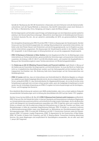 Geschäftsverlauf Januar bis September 2014 
Ausblick 
Risiko- und Chancenbericht 
Gewinn- und Verlustrechnung des Konzerns 
Gesamtergebnisrechnung des Konzerns 
Kapitalflussrechnung des Konzerns 
Bilanz des Konzerns 
Eigenkapitalveränderungsrechnung des Konzerns 
Segmentberichterstattung / Anhang 
Anhang zum Konzern­zwischen­abschluss 
Gemäß der Neufassung des IAS 28 (Investments in Associates and Joint Ventures) sind alle Gemeinschafts-unternehmen 
nach der Equity-Methode zu bilanzieren. Das betrifft insbesondere unsere Joint Ventures in 
der Türkei, in Nordamerika, China, Hongkong und Ungarn, sowie die Mibau-Gruppe. 
Die Vermögenswerte und Schulden sowie Erträge und Aufwendungen von Joint Operations werden weiterhin 
anteilig in den Konzernabschluss einbezogen. Wesentliche Joint Operation im HeidelbergCement Konzern 
ist Cement Australia Pty Ltd., die wir weiterhin anteilsmäßig mit 50 % als gemeinschaftliche Tätigkeit 
bilanzieren. 
Die retrospektive Anwendung des IFRS 10 und des IFRS 11 führte zu Anpassungen der Vorjahreswerte. Da­rüber 
hinaus wird aus Vereinheitlichungsgründen der anteilige Steueraufwand der assoziierten Unternehmen, der 
bisher unter dem Posten Steuern vom Einkommen und vom Ertrag gezeigt wurde, nun im Ergebnis aus asso-ziierten 
Unternehmen ausgewiesen. Die Anpassungen der Vorjahreswerte werden in den Tabellen auf Seite 
25 f. dargestellt. In den Erläuterungen im Anhang beziehen wir uns auf die angepassten Vorjahreswerte. 
– IFRS 12 Disclosure of Interests in Other Entities fasst die Angabevorschriften für die Beteiligungen eines 
Unternehmens an Tochterunternehmen, gemeinschaftlichen Vereinbarungen und assoziierten Unternehmen 
zusammen, die bislang in IAS 27, IAS 31 und IAS 28 enthalten waren, und erweitert die Angabepflichten in 
Bezug auf den Konsolidierungskreis sowie Tochterunternehmen mit Minderheitsgesellschaftern. 
– Die Änderung zu IAS 32 Offsetting Financial Assets and Financial Liabilities regelt Details in Bezug auf 
die Saldierung von finanziellen Vermögenswerten und Verbindlichkeiten. So muss das Recht zur Saldierung 
nicht nur im gewöhnlichen Geschäftsverlauf, sondern auch bei Zahlungsausfall und bei Insolvenz aller Ver-tragsparteien 
durchsetzbar sein. Die Änderung hatte keine Auswirkungen auf den Konzernabschluss von 
HeidelbergCement. 
– IFRIC 21 Levies stellt klar, dass ein Unternehmen eine Verbindlichkeit für öffentliche Abgaben zu erfassen 
hat, sobald eine per Gesetz festgelegte Aktivität eintritt, die eine entsprechende Zahlungsverpflichtung auslöst. 
Ferner verdeutlicht IFRIC 21, dass Verbindlichkeiten für Abgabeverpflichtungen, die an das Erreichen eines 
Schwellenwerts geknüpft sind, erst dann erfasst werden sollen, wenn der festgelegte Schwellenwert erreicht 
wurde. Aus der erstmaligen Anwendung von IFRIC 21 ergaben sich keine Auswirkungen auf die Vermögens-, 
Finanz- und Ertragslage des Konzerns. 
Eine detaillierte Beschreibung der weiteren vom IASB verabschiedeten, aber erst zu einem späteren Zeitpunkt 
anzuwendenden Verlautbarungen wird im Anhang des Geschäftsberichts 2013 auf den Seiten 179 f. gegeben. 
Darüber hinaus hat das IASB am 28. Mai 2014 IFRS 15 Revenue from Contracts with Customers veröffentlicht. 
IFRS 15 hat zum Ziel, die Vielzahl der bisher in diversen Standards und Interpretationen enthaltenen Regelungen 
zur Umsatzrealisierung zusammenzuführen und einheitliche Grundprinzipien festzulegen, die für alle Branchen 
und für alle Kategorien von Umsatztransaktionen anwendbar sind. IFRS 15 legt fest, wann und in welcher Höhe 
Erlöse zu erfassen sind. Als Grundprinzip erfolgt die Erlösrealisierung im Zuge des Transfers von Gütern und 
Dienstleistungen in Höhe der erwarteten Gegenleistung (Zahlung). IFRS 15 enthält u.a. erweiterte Leitlinien 
zu Mehrkomponentengeschäften sowie neue Regelungen zur Behandlung von Dienstleistungsverträgen und 
Vertragsanpassungen. IFRS 15 ersetzt IAS 18 Revenue und IAS 11 Construction Contracts sowie die Interpre-tationen 
IFRIC 13 Customer Loyalty Programmes, IFRIC 15 Agreements for the Construction of Real Estate, 
IFRIC 18 Transfer of Assets from Customers und SIC 31 Revenue-Barter Transactions Involving Advertising 
Services. Die neuen Regelungen sind verpflichtend für Geschäftsjahre anzuwenden, die am oder nach dem 
1. Januar 2017 beginnen. 
HeidelbergCement | Quartalsfinanzbericht Januar bis September 2014 23 
 