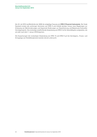 Quartalsfinanzbericht 
Januar bis September 2014 
Am 24. Juli 2014 veröffentlichte der IASB die endgültige Fassung von IFRS 9 Financial Instruments. Der finale 
Standard ersetzt alle vorherigen Versionen von IFRS 9 und enthält darüber hinaus neue Regelungen zur 
Erfassung von Wertminderungen und begrenzte Änderungen zur Klassifizierung und Bewertung finanzieller 
Vermögenswerte. Die erstmalige verpflichtende Anwendung von IFRS 9 ist für Geschäftsjahre vorgesehen, die 
am oder nach dem 1. Januar 2018 beginnen. 
Die Auswirkungen der erstmaligen Anwendung von IFRS 15 und IFRS 9 auf die Vermögens-, Finanz- und 
Ertragslage von HeidelbergCement werden derzeit untersucht. 
24 HeidelbergCement | Quartalsfinanzbericht Januar bis September 2014 
 