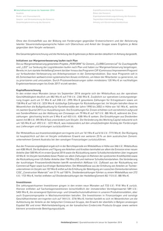 Ohne den Einmaleffekt aus der Bildung von Forderungen gegenüber Erstversicherern und der Aktivierung 
latenter Steuererstattungsansprüche haben sich Überschuss und Anteil der Gruppe sowie Ergebnis je Aktie 
gegenüber dem Vorjahr verbessert. 
Die Gesamtergebnisrechnung und die Herleitung des Ergebnisses je Aktie werden detailliert im Anhang dargestellt. 
Initiativen zur Margenverbesserung laufen nach Plan 
Die zur Margenverbesserung gestarteten Projekte „PERFORM“ für Zement, „CLIMB Commercial“ für Zuschlagstoffe 
und „LEO“ zur Senkung der Logistikkosten laufen nach Plan und haben zur Margenverbesserung beigetragen. 
Bereits im Juni startete HeidelbergCement darüber hinaus das Programm CIP (Continuous Improvement Program) 
zur fortlaufenden Verbesserung von Arbeitsprozessen in der Zementproduktion. Das neue Programm soll in 
65 Zementwerken weltweit einen systematischen Ansatz einführen, um Ideen der Mitarbeiter zu generieren, sie 
zu priorisieren und umzusetzen. Durch Prozessverbesserungen sollen mindestens 120 Mio € an nachhaltigen 
Ergebnisverbesserungen bis Ende 2017 erzielt werden. 
Kapitalflussrechnung 
In den ersten neun Monaten Januar bis September 2014 steigerte sich der Mittelzufluss aus der operativen 
Geschäftstätigkeit deutlich um 482 Mio € auf 718 (i.V.: 236) Mio €. Zusätzlich zur operativen Leistungssteige­rung 
trugen auch um 51 Mio € auf 248 (i.V.: 299) Mio € gesunkene Zahlungen für Ertragsteuern sowie um 
158 Mio € auf 165 (i.V.: 323) Mio € rückläufige Zahlungen für Rückstellungen bei. Im Vorjahr betrafen diese im 
Wesentlichen die Bußgeldzahlung für Kartellverstöße der Jahre 1990 bis 2002 in Höhe von 161 Mio €, welche 
im zweiten Quartal 2013 zur Auszahlung kam. Die Einzahlungen für Zinsen erhöhten sich vornehmlich aufgrund 
von Sondereffekten aus der Ablösung von Zinsswaps um 79 Mio € auf 167 (i.V.: 88) Mio €, während die Zins-zahlungen 
gleichzeitig leicht um 5 Mio € auf 433 (i.V.: 438) Mio € sanken. Die Einzahlungen aus Dividenden 
waren mit 88 (i.V.: 89) Mio € fast unverändert zum Vorjahr. Die Veränderung des Working Capital reduzierte sich 
um 165 Mio € auf -492 (i.V.: -327) Mio €, was insbesondere auf den umsatzbedingten Anstieg der Forderungen 
aus Lieferungen und Leistungen zurückzuführen ist. 
Der Mittelabfluss aus Investitionstätigkeit verringerte sich um 161 Mio € auf 616 (i.V.: 777) Mio €. Der Rückgang 
ist hauptsächlich auf den im Vorjahr enthaltenen Erwerb von weiteren 25% an dem australischen Zement­unternehmen 
Cement Australia bei den sonstigen Finanzanlagen zurückzuführen. 
Aus der Finanzierungstätigkeit ergab sich in der Berichtsperiode ein Mittelabfluss in Höhe von 346 (i.V.: Mittelzufluss 
von 438) Mio €. Die Aufnahme und Tilgung von Anleihen und Krediten beinhaltet vor allem die Emission einer neuen 
Anleihe über 500 Mio € im ersten Quartal 2014 sowie die Rückzahlung zweier Schuldscheindarlehen über insgesamt 
43 Mio €. Im Vorjahr beinhaltete dieser Posten vor allem Ziehungen im Rahmen der syndizierten Kreditfazilität sowie 
die Rückzahlung einer US-Dollar-Anleihe über 750 Mio US$ und mehrerer Schuldscheindarlehen. Die Veränderung 
der kurzfristigen Finanzverbindlichkeiten betrifft vornehmlich Abflüsse (i.V.: Zuflüsse) aus der Rückzahlung von 
Commercial Paper sowie kurzfristiger Bankdarlehen. Die Mittelabflüsse aus der Erhöhung von Anteilen an Tochter­unternehmen 
im Vorjahr von 107 Mio € entfiel auf die Erhöhung der Beteiligung am russischen Zementunternehmen 
CJSC „Construction Materials“ von 51% auf 100%. Dividendenzahlungen führten zu einem Mittelabfluss von 272 
(i.V.: 172) Mio €, hierbei entfielen auf Dividendenzahlungen der HeidelbergCement AG 113 (i.V.: 88) Mio €. 
Investitionen 
Die zahlungswirksamen Investitionen gingen in den ersten neun Monaten auf 733 (i.V.: 914) Mio € zurück. 
Hiervon entfielen auf Sachanlageinvestitionen (einschließlich der immateriellen Vermögenswerte) 589 (i.V.: 
540) Mio €, die vorwiegend Optimierungs- und Umweltschutzmaßnahmen in unseren Produktionsstätten, aber 
auch Expansionsprojekte in Wachstumsmärkten betrafen. Die Investitionen in Finanzanlagen und sonstige 
Geschäftseinheiten verringerten sich auf 144 (i.V.: 374) Mio €; hierbei handelt es sich im Wesentlichen um die 
Aufstockung der Anteile an der belgischen Cimescaut-Gruppe, den Erwerb der ebenfalls in Belgien ansässigen 
Espabel NV und einer Mehrheitsbeteiligung an der kanadischen Cindercrete Products-Gruppe sowie weitere 
kleinere arrondierende Beteiligungszukäufe. 
HeidelbergCement | Quartalsfinanzbericht Januar bis September 2014 3 
Geschäftsverlauf Januar bis September 2014 
Ausblick 
Risiko- und Chancenbericht 
Gewinn- und Verlustrechnung des Konzerns 
Gesamtergebnisrechnung des Konzerns 
Kapitalflussrechnung des Konzerns 
Bilanz des Konzerns 
Eigenkapitalveränderungsrechnung des Konzerns 
Segmentberichterstattung / Anhang 
Anhang zum Konzern­zwischen­abschluss 
 