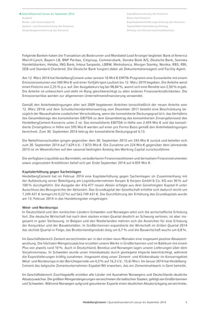 Folgende Banken haben die Transaktion als Bookrunner und Mandated Lead Arranger begleitet: Bank of America 
Merrill Lynch, Bayern LB, BNP Paribas, Citigroup, Commerzbank, Danske Bank A/S, Deutsche Bank, Svenska 
Handelsbanken, Helaba, ING Bank, Intesa Sanpaolo, LBBW, Mediobanca, Morgan Stanley, Nordea, RBS, RBI, 
SEB und Standard Chartered. Die Deutsche Bank fungiert dabei als Dokumentationsagent und Facility Agent. 
Am 12. März 2014 hat HeidelbergCement unter seinem 10 Mrd € EMTN-Programm eine Euroanleihe mit einem 
Emissionsvolumen von 500 Mio € und einer fünfjährigen Laufzeit bis 12. März 2019 begeben. Die Anleihe weist 
einen Festzins von 2,25 % p.a. auf. Der Ausgabekurs lag bei 98,84 %, womit sich eine Rendite von 2,50% ergab. 
Die Anleihe ist unbesichert und steht im Rang gleichberechtigt zu allen anderen Finanzverbindlichkeiten. Die 
Emissionserlöse werden zur allgemeinen Unternehmensfinanzierung verwendet. 
Gemäß den Anleihebedingungen aller seit 2009 begebenen Anleihen (einschließlich der neuen Anleihe vom 
12. März 2014) und dem Schuldscheindarlehensvertrag vom Dezember 2011 besteht eine Beschränkung be-züglich 
der Neuaufnahme zusätzlicher Verschuldung, wenn der konsolidierte Deckungsgrad (d.h. das Verhältnis 
des Gesamtbetrags des konsolidierten EBITDA zu dem Gesamtbetrag des konsolidierten Zinsergebnisses) des 
HeidelbergCement Konzerns unter 2 ist. Das konsolidierte EBITDA in Höhe von 2.459 Mio € und das konsoli-dierte 
Zinsergebnis in Höhe von 595 Mio € werden auf einer pro Forma Basis gemäß den Anleihebedingungen 
berechnet. Zum 30. September 2014 betrug der konsolidierte Deckungsgrad 4,13. 
Die Nettofinanzschulden gingen gegenüber dem 30. September 2013 um 243 Mio € zurück und beliefen sich 
zum 30. September 2014 auf 7.629 (i.V.: 7.872) Mio €. Die Zunahme um 224 Mio € gegenüber dem Jahresende 
2013 ist im Wesentlichen auf den saisonal bedingten Anstieg des Working Capital zurückzuführen. 
Die verfügbare Liquidität aus Barmitteln, veräußerbaren Finanzinvestitionen und derivativen Finanzinstrumenten 
sowie ungenutzten Kreditlinien belief sich per Ende September 2014 auf 4.059 Mio €. 
Kapitalerhöhung gegen Sacheinlagen 
HeidelbergCement hat im Februar 2014 eine Kapitalerhöhung gegen Sacheinlagen im Zusammenhang mit 
der Aufstockung seiner Beteiligung am Logistikunternehmen Kerpen & Kerpen GmbH & Co. KG von 30% auf 
100% durchgeführt. Die Ausgabe der 416.477 neuen Aktien erfolgte aus dem Genehmigten Kapital II unter 
Ausschluss des Bezugsrechts der Aktionäre. Das Grundkapital der Gesellschaft erhöhte sich dadurch leicht um 
1.249.431 € (entspricht 0,22 %) auf 563.749.431 €. Die Durchführung der Erhöhung des Grundkapitals wurde 
am 13. Februar 2014 in das Handelsregister eingetragen. 
West- und Nordeuropa 
In Deutschland und den nordischen Ländern Schweden und Norwegen setzt sich die wirtschaftliche Erholung 
fort. Die deutsche Wirtschaft hat nach dem starken ersten Quartal deutlich an Schwung verloren, ist aber ins-gesamt 
in guter Verfassung. In Belgien und den Niederlanden mehren sich die Anzeichen für eine Erholung 
der Konjunktur und der Bauaktivitäten. In Großbritannien expandierte die Wirtschaft im dritten Quartal 2014 
das sechste Quartal in Folge; das Bruttoinlandsprodukt stieg um 0,7% und die Bauwirtschaft wuchs um 0,8%. 
Im Geschäftsbereich Zement verzeichneten wir in den ersten neun Monaten eine insgesamt positive Absatzent-wicklung. 
Die höchsten Mengenzuwächse erzielten unsere Werke in Großbritannien und im Baltikum mit einem 
Plus von jeweils rund 10%. Auch in Deutschland, Benelux und Norwegen lagen unsere Lieferungen über dem 
Vorjahresniveau. In Schweden wurde unser Inlandsabsatz durch gestiegene Importe beeinträchtigt, während 
die Exportlieferungen kräftig zunahmen. Insgesamt stieg unser Zement- und Klinkerabsatz im Konzerngebiet 
West- und Nordeuropa in der Berichtsperiode um 4,3 % auf 16,3 (i.V.: 15,6) Mio t. Im Januar 2014 hat Heidelberg-­Cement 
das belgische Zementunternehmen Espabel NV erworben, das ein Zementmahlwerk in Gent betreibt. 
Im Geschäftsbereich Zuschlagstoffe erzielten alle Länder mit Ausnahme Norwegens und Deutschlands deutliche 
Absatzzuwächse. Die größten Mengensteigerungen verzeichneten die baltischen Staaten, gefolgt von Großbritannien 
und Schweden. Während Norwegen aufgrund gesunkener Exporte einen deutlichen Absatzrückgang verzeichnete, 
HeidelbergCement | Quartalsfinanzbericht Januar bis September 2014 5 
Geschäftsverlauf Januar bis September 2014 
Ausblick 
Risiko- und Chancenbericht 
Gewinn- und Verlustrechnung des Konzerns 
Gesamtergebnisrechnung des Konzerns 
Kapitalflussrechnung des Konzerns 
Bilanz des Konzerns 
Eigenkapitalveränderungsrechnung des Konzerns 
Segmentberichterstattung / Anhang 
Anhang zum Konzern­zwischen­abschluss 
 