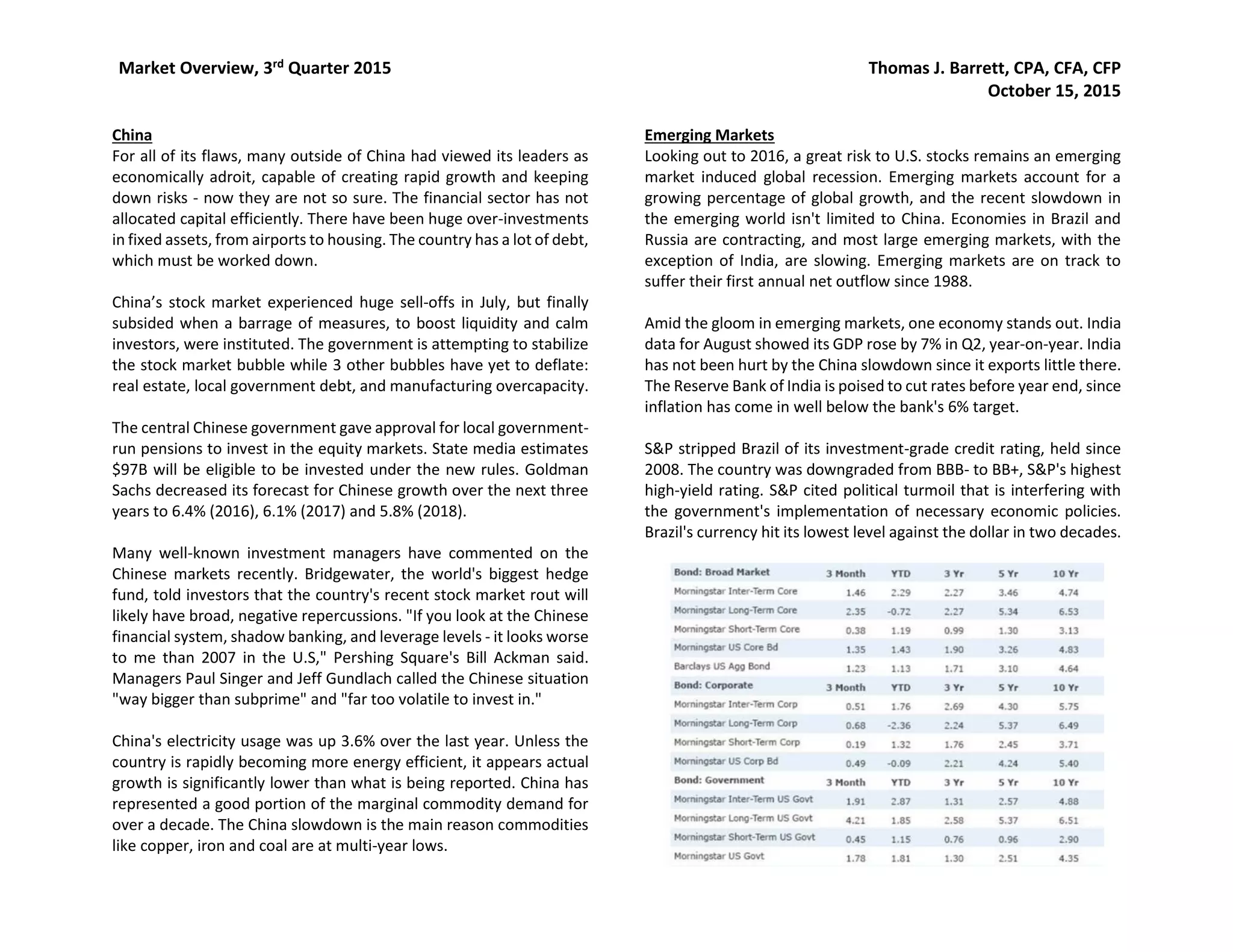 Market Overview, 3rd Quarter 2015 Thomas J. Barrett, CPA, CFA, CFP
October 15, 2015
China
For all of its flaws, many outside of China had viewed its leaders as
economically adroit, capable of creating rapid growth and keeping
down risks - now they are not so sure. The financial sector has not
allocated capital efficiently. There have been huge over-investments
in fixed assets, from airports to housing. The country has a lot of debt,
which must be worked down.
China’s stock market experienced huge sell-offs in July, but finally
subsided when a barrage of measures, to boost liquidity and calm
investors, were instituted. The government is attempting to stabilize
the stock market bubble while 3 other bubbles have yet to deflate:
real estate, local government debt, and manufacturing overcapacity.
The central Chinese government gave approval for local government-
run pensions to invest in the equity markets. State media estimates
$97B will be eligible to be invested under the new rules. Goldman
Sachs decreased its forecast for Chinese growth over the next three
years to 6.4% (2016), 6.1% (2017) and 5.8% (2018).
Many well-known investment managers have commented on the
Chinese markets recently. Bridgewater, the world's biggest hedge
fund, told investors that the country's recent stock market rout will
likely have broad, negative repercussions. "If you look at the Chinese
financial system, shadow banking, and leverage levels - it looks worse
to me than 2007 in the U.S," Pershing Square's Bill Ackman said.
Managers Paul Singer and Jeff Gundlach called the Chinese situation
"way bigger than subprime" and "far too volatile to invest in."
China's electricity usage was up 3.6% over the last year. Unless the
country is rapidly becoming more energy efficient, it appears actual
growth is significantly lower than what is being reported. China has
represented a good portion of the marginal commodity demand for
over a decade. The China slowdown is the main reason commodities
like copper, iron and coal are at multi-year lows.
Emerging Markets
Looking out to 2016, a great risk to U.S. stocks remains an emerging
market induced global recession. Emerging markets account for a
growing percentage of global growth, and the recent slowdown in
the emerging world isn't limited to China. Economies in Brazil and
Russia are contracting, and most large emerging markets, with the
exception of India, are slowing. Emerging markets are on track to
suffer their first annual net outflow since 1988.
Amid the gloom in emerging markets, one economy stands out. India
data for August showed its GDP rose by 7% in Q2, year-on-year. India
has not been hurt by the China slowdown since it exports little there.
The Reserve Bank of India is poised to cut rates before year end, since
inflation has come in well below the bank's 6% target.
S&P stripped Brazil of its investment-grade credit rating, held since
2008. The country was downgraded from BBB- to BB+, S&P's highest
high-yield rating. S&P cited political turmoil that is interfering with
the government's implementation of necessary economic policies.
Brazil's currency hit its lowest level against the dollar in two decades.
 