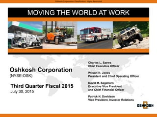 MOVING THE WORLD AT WORK
Oshkosh Corporation Classification: Highly Restricted
Third Quarter Fiscal 2015
July 30, 2015
Charles L. Szews
Chief Executive Officer
Wilson R. Jones
President and Chief Operating Officer
David M. Sagehorn
Executive Vice President
and Chief Financial Officer
Patrick N. Davidson
Vice President, Investor Relations
Oshkosh Corporation
(NYSE:OSK)
 