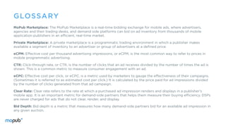 MoPub Marketplace: The MoPub Marketplace is a real-time bidding exchange for mobile ads, where advertisers,
agencies and their trading desks, and demand side platforms can bid on ad inventory from thousands of mobile
application publishers in an efficient, real-time market.
Private Marketplace: A private marketplace is a programmatic trading environment in which a publisher makes
available a segment of inventory to an advertiser or group of advertisers at a defined price.
eCPM: Effective cost per thousand advertising impressions, or eCPM, is the most common way to refer to prices in
mobile programmatic advertising.
CTR: Click-through rate, or CTR, is the number of clicks that an ad receives divided by the number of times the ad is
shown. This is a common metric to measure consumer engagement with an ad.
eCPC: Effective cost per click, or eCPC, is a metric used by marketers to gauge the effectiveness of their campaigns.
(Sometimes it is referred to as estimated cost per click.) It is calculated by the price paid for ad impressions divided
by the number of clicks generated from that ad campaign.
Clear Rate: Clear rate refers to the rate at which a purchased ad impression renders and displays in a publisher’s
mobile app. It is an important metric for demand-side partners that helps them measure their buying efficiency. DSPs
are never charged for ads that do not clear, render, and display.
Bid Depth: Bid depth is a metric that measures how many demand-side partners bid for an available ad impression in
any given auction.
GLOSSARY
 