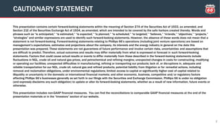 This presentation contains certain forward-looking statements within the meaning of Section 27A of the Securities Act of 1933, as amended, and
Section 21E of the Securities Exchange Act of 1934, as amended, which are intended to be covered by the safe harbors created thereby. Words and
phrases such as “is anticipated,” “is estimated,” “is expected,” “is planned,” “is scheduled,” “is targeted,” “believes,” “intends,” “objectives,” “projects,”
“strategies” and similar expressions are used to identify such forward-looking statements. However, the absence of these words does not mean that a
statement is not forward-looking. Forward-looking statements relating to Phillips 66’s operations (including joint venture operations) are based on
management’s expectations, estimates and projections about the company, its interests and the energy industry in general on the date this
presentation was prepared. These statements are not guarantees of future performance and involve certain risks, uncertainties and assumptions that
are difficult to predict. Therefore, actual outcomes and results may differ materially from what is expressed or forecast in such forward-looking
statements. Factors that could cause actual results or events to differ materially from those described in the forward-looking statements include
fluctuations in NGL, crude oil and natural gas prices, and petrochemical and refining margins; unexpected changes in costs for constructing, modifying
or operating our facilities; unexpected difficulties in manufacturing, refining or transporting our products; lack of, or disruptions in, adequate and
reliable transportation for our NGL, crude oil, natural gas and refined products; potential liability from litigation or for remedial actions, including
removal and reclamation obligations, under environmental regulations; limited access to capital or significantly higher cost of capital related to
illiquidity or uncertainty in the domestic or international financial markets; and other economic, business, competitive and/or regulatory factors
affecting Phillips 66’s businesses generally as set forth in our filings with the Securities and Exchange Commission. Phillips 66 is under no obligation
(and expressly disclaims any such obligation) to update or alter its forward-looking statements, whether as a result of new information, future events or
otherwise.
This presentation includes non-GAAP financial measures. You can find the reconciliations to comparable GAAP financial measures at the end of the
presentation materials or in the “Investors” section of our website.
CAUTIONARY STATEMENT
2
 