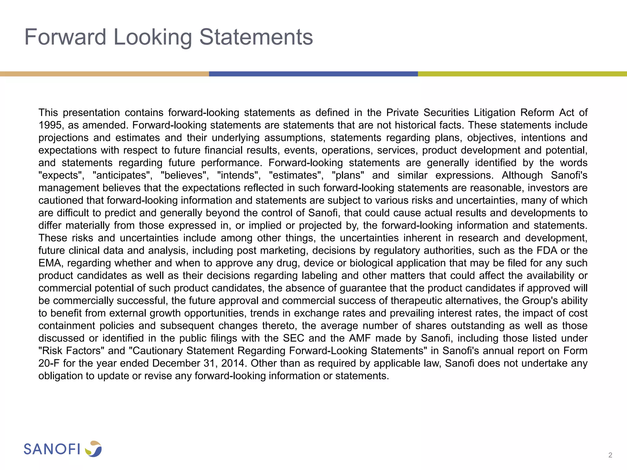 2
Forward Looking Statements
This presentation contains forward-looking statements as defined in the Private Securities Litigation Reform Act of
1995, as amended. Forward-looking statements are statements that are not historical facts. These statements include
projections and estimates and their underlying assumptions, statements regarding plans, objectives, intentions and
expectations with respect to future financial results, events, operations, services, product development and potential,
and statements regarding future performance. Forward-looking statements are generally identified by the words
"expects", "anticipates", "believes", "intends", "estimates", "plans" and similar expressions. Although Sanofi's
management believes that the expectations reflected in such forward-looking statements are reasonable, investors are
cautioned that forward-looking information and statements are subject to various risks and uncertainties, many of which
are difficult to predict and generally beyond the control of Sanofi, that could cause actual results and developments to
differ materially from those expressed in, or implied or projected by, the forward-looking information and statements.
These risks and uncertainties include among other things, the uncertainties inherent in research and development,
future clinical data and analysis, including post marketing, decisions by regulatory authorities, such as the FDA or the
EMA, regarding whether and when to approve any drug, device or biological application that may be filed for any such
product candidates as well as their decisions regarding labeling and other matters that could affect the availability or
commercial potential of such product candidates, the absence of guarantee that the product candidates if approved will
be commercially successful, the future approval and commercial success of therapeutic alternatives, the Group's ability
to benefit from external growth opportunities, trends in exchange rates and prevailing interest rates, the impact of cost
containment policies and subsequent changes thereto, the average number of shares outstanding as well as those
discussed or identified in the public filings with the SEC and the AMF made by Sanofi, including those listed under
"Risk Factors" and "Cautionary Statement Regarding Forward-Looking Statements" in Sanofi's annual report on Form
20-F for the year ended December 31, 2014. Other than as required by applicable law, Sanofi does not undertake any
obligation to update or revise any forward-looking information or statements.
 