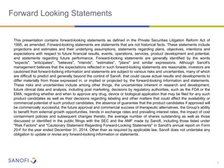 2
Forward Looking Statements
This presentation contains forward-looking statements as defined in the Private Securities Litigation Reform Act of
1995, as amended. Forward-looking statements are statements that are not historical facts. These statements include
projections and estimates and their underlying assumptions, statements regarding plans, objectives, intentions and
expectations with respect to future financial results, events, operations, services, product development and potential,
and statements regarding future performance. Forward-looking statements are generally identified by the words
"expects", "anticipates", "believes", "intends", "estimates", "plans" and similar expressions. Although Sanofi's
management believes that the expectations reflected in such forward-looking statements are reasonable, investors are
cautioned that forward-looking information and statements are subject to various risks and uncertainties, many of which
are difficult to predict and generally beyond the control of Sanofi, that could cause actual results and developments to
differ materially from those expressed in, or implied or projected by, the forward-looking information and statements.
These risks and uncertainties include among other things, the uncertainties inherent in research and development,
future clinical data and analysis, including post marketing, decisions by regulatory authorities, such as the FDA or the
EMA, regarding whether and when to approve any drug, device or biological application that may be filed for any such
product candidates as well as their decisions regarding labeling and other matters that could affect the availability or
commercial potential of such product candidates, the absence of guarantee that the product candidates if approved will
be commercially successful, the future approval and commercial success of therapeutic alternatives, the Group's ability
to benefit from external growth opportunities, trends in exchange rates and prevailing interest rates, the impact of cost
containment policies and subsequent changes thereto, the average number of shares outstanding as well as those
discussed or identified in the public filings with the SEC and the AMF made by Sanofi, including those listed under
"Risk Factors" and "Cautionary Statement Regarding Forward-Looking Statements" in Sanofi's annual report on Form
20-F for the year ended December 31, 2014. Other than as required by applicable law, Sanofi does not undertake any
obligation to update or revise any forward-looking information or statements.
 