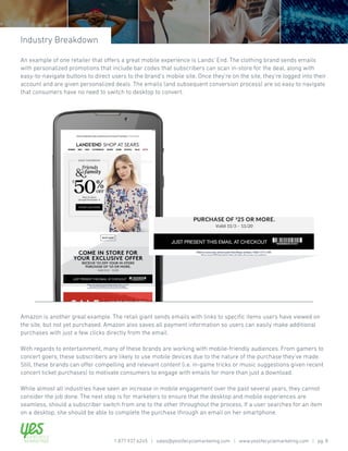 Amazon is another great example. The retail giant sends emails with links to specific items users have viewed on
the site, but not yet purchased. Amazon also saves all payment information so users can easily make additional
purchases with just a few clicks directly from the email.
With regards to entertainment, many of these brands are working with mobile-friendly audiences. From gamers to
concert goers, these subscribers are likely to use mobile devices due to the nature of the purchase they’ve made.
Still, these brands can offer compelling and relevant content (i.e. in-game tricks or music suggestions given recent
concert ticket purchases) to motivate consumers to engage with emails for more than just a download.
While almost all industries have seen an increase in mobile engagement over the past several years, they cannot
consider the job done. The next step is for marketers to ensure that the desktop and mobile experiences are
seamless, should a subscriber switch from one to the other throughout the process. If a user searches for an item
on a desktop, she should be able to complete the purchase through an email on her smartphone.
An example of one retailer that offers a great mobile experience is Lands’ End. The clothing brand sends emails
with personalized promotions that include bar codes that subscribers can scan in-store for the deal, along with
easy-to-navigate buttons to direct users to the brand’s mobile site. Once they’re on the site, they’re logged into their
account and are given personalized deals. The emails (and subsequent conversion process) are so easy to navigate
that consumers have no need to switch to desktop to convert.
Industry Breakdown
1.877.937.6245 | sales@yeslifecyclemarketing.com | www.yeslifecyclemarketing.com | pg. 8
 
