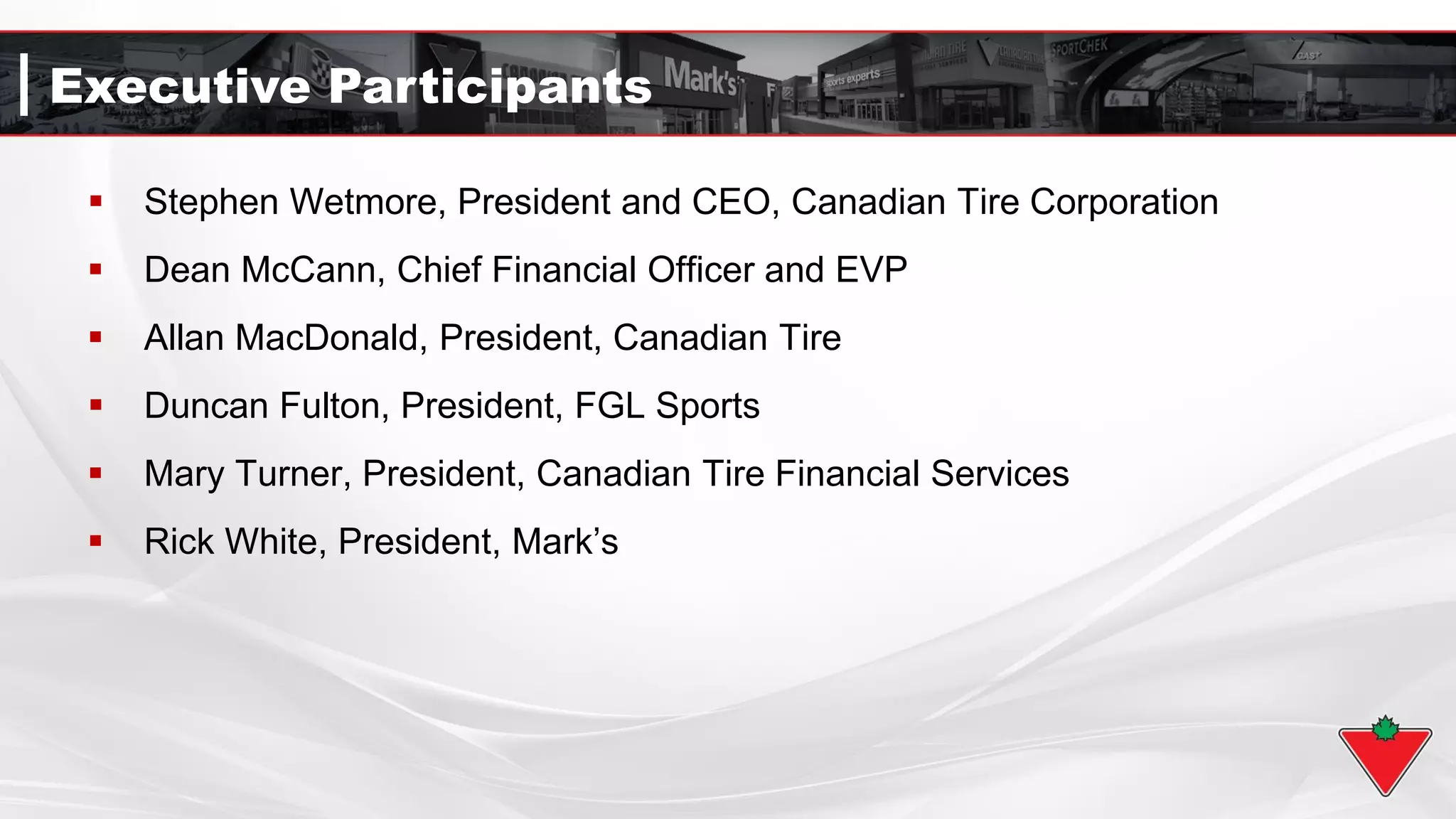 Executive Participants
 Stephen Wetmore, President and CEO, Canadian Tire Corporation
 Dean McCann, Chief Financial Officer and EVP
 Allan MacDonald, President, Canadian Tire
 Duncan Fulton, President, FGL Sports
 Mary Turner, President, Canadian Tire Financial Services
 Rick White, President, Mark’s
 