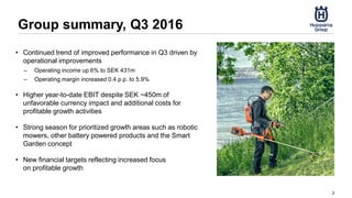 Group summary, Q3 2016
2
• Continued trend of improved performance in Q3 driven by
operational improvements
– Operating income up 6% to SEK 431m
– Operating margin increased 0.4 p.p. to 5.9%
• Higher year-to-date EBIT despite SEK ~450m of
unfavorable currency impact and additional costs for
profitable growth activities
• Strong season for prioritized growth areas such as robotic
mowers, other battery powered products and the Smart
Garden concept
• New financial targets reflecting increased focus
on profitable growth
 