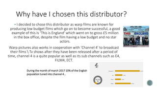  I decided to chose this distributor as warp films are known for
producing low budget films which go on to become successful, a good
example of this Is ‘This is England’ which went on to gross £5 million
in the box office, despite the film having a low budget and no star
actors.
Warp pictures also works in cooperation with ‘Channel 4’ to broadcast
their films  Tv shows after they have been released after a period of
time, channel 4 is a quite popular as well as its sub channels such as E4,
FILM4, ECT.
During the month of march 2017 10% of the English
population tuned into channel 4…
 