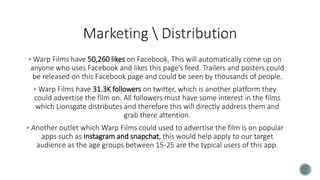  Warp Films have 50,260 likes on Facebook, This will automatically come up on
anyone who uses Facebook and likes this page’s feed. Trailers and posters could
be released on this Facebook page and could be seen by thousands of people.
 Warp Films have 31.3K followers on twitter, which is another platform they
could advertise the film on. All followers must have some interest in the films
which Lionsgate distributes and therefore this will directly address them and
grab there attention.
 Another outlet which Warp Films could used to advertise the film is on popular
apps such as Instagram and snapchat, this would help apply to our target
audience as the age groups between 15-25 are the typical users of this app.
 