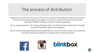  Mainstream movies first come out in the cinema, and are heavily advertised by the distributers
to ensure all potential audience are aware. 6 months to a year later the movie the can be
released on Netflix, blinkbox and other streaming websites.
 As our target audience is 15-25 year olds ways which our thriller could be advertised is through
the use of Facebook, twitter and Instagram.
 By our thriller being advertised and distributed like this, the film will then reach its full potential
and reach all possible audiences and people who may be interested.
 