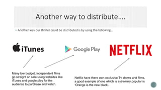 Another way our thriller could be distributed is by using the following…
Netflix have there own exclusive Tv shows and films,
a good example of one which is extremely popular is
‘Orange is the new black’.
Many low budget, independent films
go straight on sale using websites like
iTunes and google play for the
audience to purchase and watch.
 