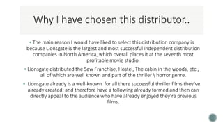 The main reason I would have liked to select this distribution company is
because Lionsgate is the largest and most successful independent distribution
companies in North America, which overall places it at the seventh most
profitable movie studio.
 Lionsgate distributed the Saw Franchise, Hostel, The cabin in the woods, etc.,
all of which are well known and part of the thriller  horror genre.
 Lionsgate already is a well-known for all there successful thriller films they’ve
already created; and therefore have a following already formed and then can
directly appeal to the audience who have already enjoyed they’re previous
films.
 