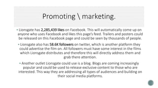  Lionsgate has 2,285,439 likes on Facebook. This will automatically come up on
anyone who uses Facebook and likes this page’s feed. Trailers and posters could
be released on this Facebook page and could be seen by thousands of people.
 Lionsgate also has 58.6K followers on twitter, which is another platform they
could advertise the film on. All followers must have some interest in the films
which Lionsgate distributes and therefore this will directly address them and
grab there attention.
 Another outlet Lionsgate could use is a blog. Blogs are coming increasingly
popular and could be used to release exclusive content to those who are
interested. This way they are addressing all types of audiences and building on
their social media platforms.
 