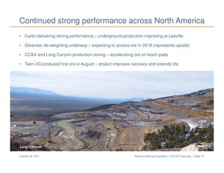 Newmont Mining Corporation I Q3 2017 earnings I Slide 15October 26, 2017
• Carlin delivering strong performance – underground production improving at Leeville
• Silverstar de-weighting underway – expecting to access ore in 2018 (represents upside)
• CC&V and Long Canyon production strong – accelerating ore on leach pads
• Twin UG produced first ore in August – project improves recovery and extends life
Continued strong performance across North America
CC&V valley leachLong Canyon
 